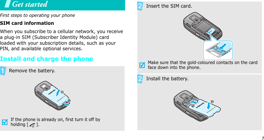 7Get startedFirst steps to operating your phoneSIM card informationWhen you subscribe to a cellular network, you receive a plug-in SIM (Subscriber Identity Module) card loaded with your subscription details, such as your PIN, and available optional services.Install and charge the phoneRemove the battery.If the phone is already on, first turn it off by holding [ ].Insert the SIM card.Make sure that the gold-coloured contacts on the card face down into the phone.Install the battery.