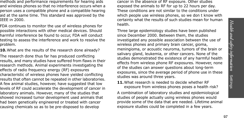Health and safety information    Settings 97methods and performance requirements for hearing aids and wireless phones so that no interference occurs when a person uses a compatible phone and a compatible hearing aid at the same time. This standard was approved by the IEEE in 2000.FDA continues to monitor the use of wireless phones for possible interactions with other medical devices. Should harmful interference be found to occur, FDA will conduct testing to assess the interference and work to resolve the problem.10.What are the results of the research done already?The research done thus far has produced conflicting results, and many studies have suffered from flaws in their research methods. Animal experiments investigating the effects of radio frequency energy (RF) exposures characteristic of wireless phones have yielded conflicting results that often cannot be repeated in other laboratories. A few animal studies, however, have suggested that low levels of RF could accelerate the development of cancer in laboratory animals. However, many of the studies that showed increased tumor development used animals that had been genetically engineered or treated with cancer causing chemicals so as to be pre-disposed to develop cancer in the absence of RF exposure. Other studies exposed the animals to RF for up to 22 hours per day. These conditions are not similar to the conditions under which people use wireless phones, so we don t know with certainty what the results of such studies mean for human health.Three large epidemiology studies have been published since December 2000. Between them, the studies investigated any possible association between the use of wireless phones and primary brain cancer, gioma, meningioma, or acoustic neuroma, tumors of the brain or salivary gland, leukemia, or other cancers. None of the studies demonstrated the existence of any harmful health effects from wireless phone RF exposures. However, none of the studies can answer questions about long-term exposures, since the average period of phone use in these studies was around three years.11.What research is needed to decide whether RF exposure from wireless phones poses a health risk?A combination of laboratory studies and epidemiological studies of people actually using wireless phones would provide some of the data that are needed. Lifetime animal exposure studies could be completed in a few years. 