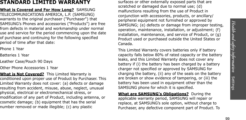Health and safety information    Settings 99STANDARD LIMITED WARRANTYWhat is Covered and For How Long?  SAMSUNG TELECOMMUNICATIONS AMERICA, L.P. (SAMSUNG) warrants to the original purchaser (&quot;Purchaser&quot;) that SAMSUNG’s Phones and accessories (&quot;Products&quot;) are free from defects in material and workmanship under normal use and service for the period commencing upon the date of purchase and continuing for the following specified period of time after that date:Phone 1 YearBatteries 1 YearLeather Case/Pouch 90 Days Other Phone Accessories 1 YearWhat is Not Covered?  This Limited Warranty is conditioned upon proper use of Product by Purchaser. This Limited Warranty does not cover: (a) defects or damage resulting from accident, misuse, abuse, neglect, unusual physical, electrical or electromechanical stress, or modification of any part of Product, including antenna, or cosmetic damage; (b) equipment that has the serial number removed or made illegible; (c) any plastic surfaces or other externally exposed parts that are scratched or damaged due to normal use; (d) malfunctions resulting from the use of Product in conjunction with accessories, products, or ancillary/peripheral equipment not furnished or approved by SAMSUNG; (e) defects or damage from improper testing, operation, maintenance, installation, or adjustment; (f) installation, maintenance, and service of Product, or (g) Product used or purchased outside the United States or Canada. This Limited Warranty covers batteries only if battery capacity falls below 80% of rated capacity or the battery leaks, and this Limited Warranty does not cover any battery if (i) the battery has been charged by a battery charger not specified or approved by SAMSUNG for charging the battery, (ii) any of the seals on the battery are broken or show evidence of tampering, or (iii) the battery has been used in equipment other than the SAMSUNG phone for which it is specified. What are SAMSUNG’s Obligations?  During the applicable warranty period, SAMSUNG will repair or replace, at SAMSUNG’s sole option, without charge to Purchaser, any defective component part of Product. To 