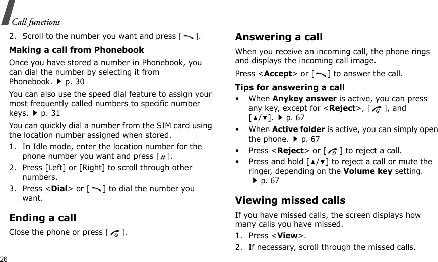 26Call functions2. Scroll to the number you want and press [ ].Making a call from PhonebookOnce you have stored a number in Phonebook, you can dial the number by selecting it from Phonebook.p. 30You can also use the speed dial feature to assign your most frequently called numbers to specific number keys.p. 31You can quickly dial a number from the SIM card using the location number assigned when stored.1. In Idle mode, enter the location number for the phone number you want and press [ ].2. Press [Left] or [Right] to scroll through other numbers.3. Press &lt;Dial&gt; or [ ] to dial the number you want.Ending a callClose the phone or press [ ].Answering a callWhen you receive an incoming call, the phone rings and displays the incoming call image. Press &lt;Accept&gt; or [ ] to answer the call.Tips for answering a call• When Anykey answer is active, you can press any key, except for &lt;Reject&gt;, [ ], and [/].p. 67• When Active folder is active, you can simply open the phone.p. 67• Press &lt;Reject&gt; or [ ] to reject a call. • Press and hold [ / ] to reject a call or mute the ringer, depending on the Volume key setting.p. 67Viewing missed callsIf you have missed calls, the screen displays how many calls you have missed.1. Press &lt;View&gt;.2. If necessary, scroll through the missed calls.