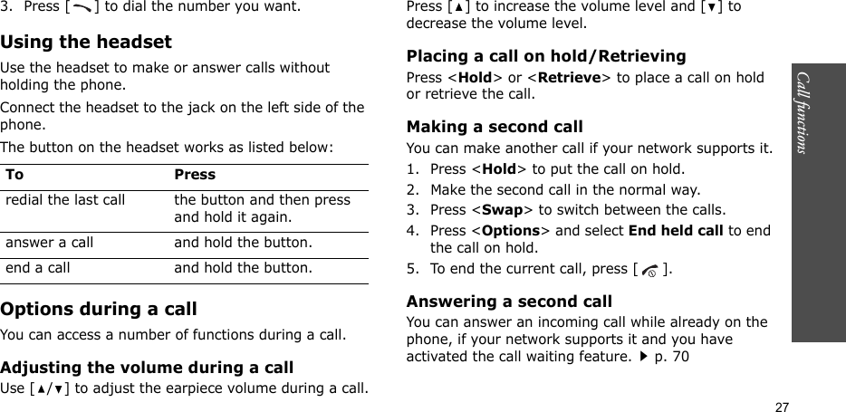 Call functions    273. Press [ ] to dial the number you want.Using the headsetUse the headset to make or answer calls without holding the phone. Connect the headset to the jack on the left side of the phone. The button on the headset works as listed below:Options during a callYou can access a number of functions during a call.Adjusting the volume during a callUse [ / ] to adjust the earpiece volume during a call.Press [ ] to increase the volume level and [ ] to decrease the volume level.Placing a call on hold/RetrievingPress &lt;Hold&gt; or &lt;Retrieve&gt; to place a call on hold or retrieve the call.Making a second callYou can make another call if your network supports it.1. Press &lt;Hold&gt; to put the call on hold.2. Make the second call in the normal way.3. Press &lt;Swap&gt; to switch between the calls.4. Press &lt;Options&gt; and select End held call to end the call on hold.5. To end the current call, press [ ].Answering a second callYou can answer an incoming call while already on the phone, if your network supports it and you have activated the call waiting feature.p. 70 To Pressredial the last call the button and then press and hold it again.answer a call and hold the button.end a call and hold the button.