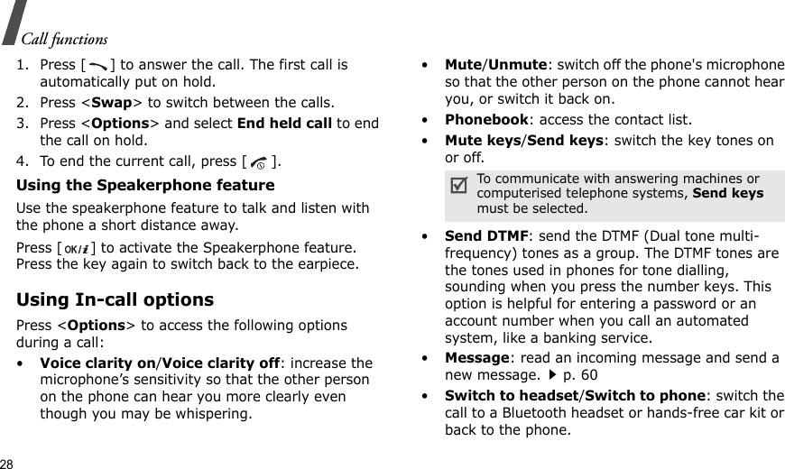 28Call functions1. Press [ ] to answer the call. The first call is automatically put on hold.2. Press &lt;Swap&gt; to switch between the calls.3. Press &lt;Options&gt; and select End held call to end the call on hold.4. To end the current call, press [ ].Using the Speakerphone featureUse the speakerphone feature to talk and listen with the phone a short distance away.Press [ ] to activate the Speakerphone feature. Press the key again to switch back to the earpiece.Using In-call optionsPress &lt;Options&gt; to access the following options during a call:•Voice clarity on/Voice clarity off: increase the microphone’s sensitivity so that the other person on the phone can hear you more clearly even though you may be whispering.•Mute/Unmute: switch off the phone&apos;s microphone so that the other person on the phone cannot hear you, or switch it back on.•Phonebook: access the contact list.•Mute keys/Send keys: switch the key tones on or off.•Send DTMF: send the DTMF (Dual tone multi-frequency) tones as a group. The DTMF tones are the tones used in phones for tone dialling, sounding when you press the number keys. This option is helpful for entering a password or an account number when you call an automated system, like a banking service.•Message: read an incoming message and send a new message.p. 60•Switch to headset/Switch to phone: switch the call to a Bluetooth headset or hands-free car kit or back to the phone.To communicate with answering machines or computerised telephone systems, Send keys must be selected.