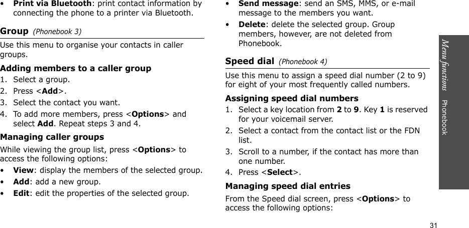 Menu functions    Phonebook31•Print via Bluetooth: print contact information by connecting the phone to a printer via Bluetooth. Group(Phonebook 3)Use this menu to organise your contacts in caller groups. Adding members to a caller group1. Select a group.2. Press &lt;Add&gt;.3. Select the contact you want.4. To add more members, press &lt;Options&gt; and select Add. Repeat steps 3 and 4.Managing caller groupsWhile viewing the group list, press &lt;Options&gt; to access the following options:•View: display the members of the selected group.•Add: add a new group.•Edit: edit the properties of the selected group.•Send message: send an SMS, MMS, or e-mail message to the members you want.•Delete: delete the selected group. Group members, however, are not deleted from Phonebook.Speed dial(Phonebook 4)Use this menu to assign a speed dial number (2 to 9) for eight of your most frequently called numbers. Assigning speed dial numbers1. Select a key location from 2 to 9. Key 1 is reserved for your voicemail server.2. Select a contact from the contact list or the FDN list.3. Scroll to a number, if the contact has more than one number.4. Press &lt;Select&gt;.Managing speed dial entriesFrom the Speed dial screen, press &lt;Options&gt; to access the following options: