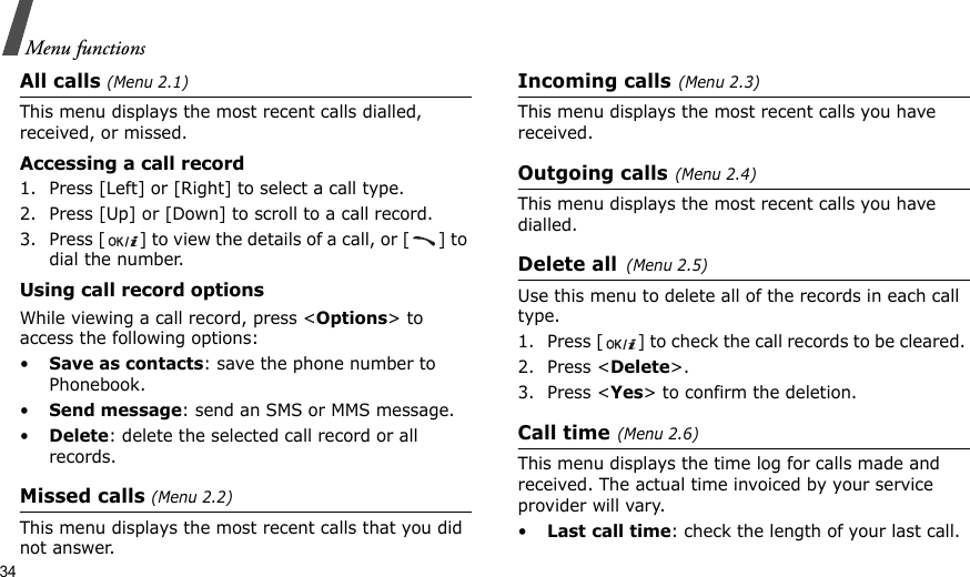 34Menu functionsAll calls (Menu 2.1)This menu displays the most recent calls dialled, received, or missed. Accessing a call record1. Press [Left] or [Right] to select a call type.2. Press [Up] or [Down] to scroll to a call record. 3. Press [ ] to view the details of a call, or [ ] to dial the number.Using call record optionsWhile viewing a call record, press &lt;Options&gt; to access the following options:•Save as contacts: save the phone number to Phonebook.•Send message: send an SMS or MMS message.•Delete: delete the selected call record or all records.Missed calls (Menu 2.2)This menu displays the most recent calls that you did not answer.Incoming calls(Menu 2.3)This menu displays the most recent calls you have received.Outgoing calls(Menu 2.4) This menu displays the most recent calls you have dialled.Delete all(Menu 2.5) Use this menu to delete all of the records in each call type.1. Press [ ] to check the call records to be cleared. 2. Press &lt;Delete&gt;. 3. Press &lt;Yes&gt; to confirm the deletion.Call time(Menu 2.6) This menu displays the time log for calls made and received. The actual time invoiced by your service provider will vary.•Last call time: check the length of your last call.
