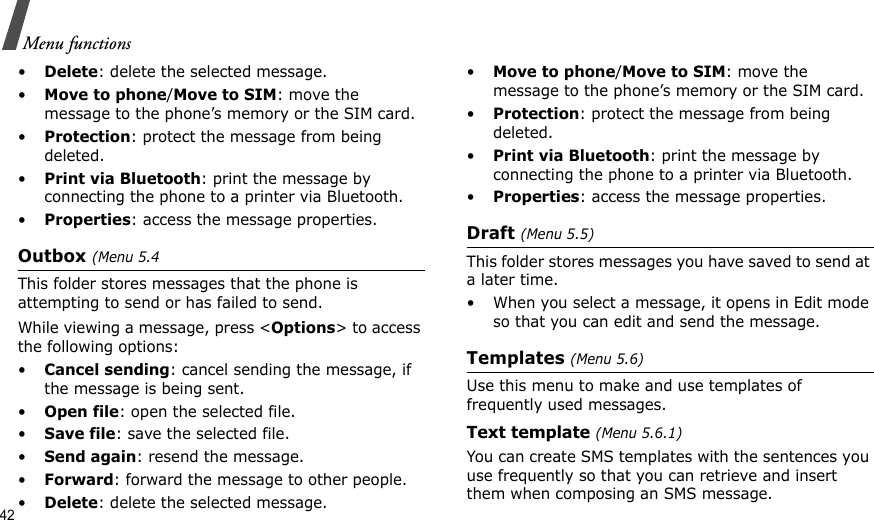 42Menu functions•Delete: delete the selected message.•Move to phone/Move to SIM: move the message to the phone’s memory or the SIM card.•Protection: protect the message from being deleted. •Print via Bluetooth: print the message by connecting the phone to a printer via Bluetooth.•Properties: access the message properties.Outbox (Menu 5.4This folder stores messages that the phone is attempting to send or has failed to send.While viewing a message, press &lt;Options&gt; to access the following options:•Cancel sending: cancel sending the message, if the message is being sent.•Open file: open the selected file.•Save file: save the selected file.•Send again: resend the message.•Forward: forward the message to other people.•Delete: delete the selected message.•Move to phone/Move to SIM: move the message to the phone’s memory or the SIM card.•Protection: protect the message from being deleted. •Print via Bluetooth: print the message by connecting the phone to a printer via Bluetooth.•Properties: access the message properties.Draft (Menu 5.5)This folder stores messages you have saved to send at a later time. • When you select a message, it opens in Edit mode so that you can edit and send the message.Templates (Menu 5.6)Use this menu to make and use templates of frequently used messages.Text template (Menu 5.6.1)You can create SMS templates with the sentences you use frequently so that you can retrieve and insert them when composing an SMS message.