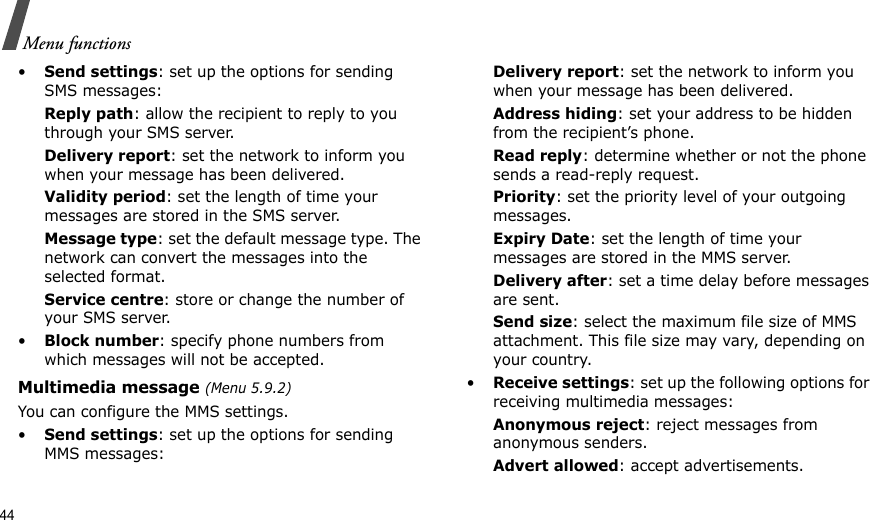 44Menu functions•Send settings: set up the options for sending SMS messages:Reply path: allow the recipient to reply to you through your SMS server. Delivery report: set the network to inform you when your message has been delivered. Validity period: set the length of time your messages are stored in the SMS server.Message type: set the default message type. The network can convert the messages into the selected format.Service centre: store or change the number of your SMS server. •Block number: specify phone numbers from which messages will not be accepted.Multimedia message (Menu 5.9.2)You can configure the MMS settings.•Send settings: set up the options for sending MMS messages:Delivery report: set the network to inform you when your message has been delivered.Address hiding: set your address to be hidden from the recipient’s phone.Read reply: determine whether or not the phone sends a read-reply request.Priority: set the priority level of your outgoing messages.Expiry Date: set the length of time your messages are stored in the MMS server.Delivery after: set a time delay before messages are sent.Send size: select the maximum file size of MMS attachment. This file size may vary, depending on your country.•Receive settings: set up the following options for receiving multimedia messages:Anonymous reject: reject messages from anonymous senders.Advert allowed: accept advertisements.