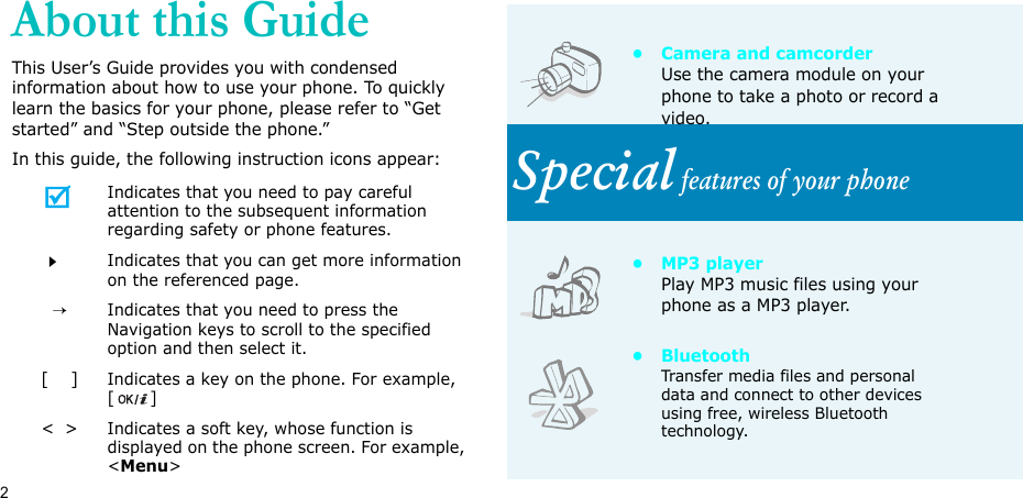 2About this GuideThis User’s Guide provides you with condensed information about how to use your phone. To quickly learn the basics for your phone, please refer to “Get started” and “Step outside the phone.”In this guide, the following instruction icons appear:Indicates that you need to pay careful attention to the subsequent information regarding safety or phone features.Indicates that you can get more information on the referenced page.  →Indicates that you need to press the Navigation keys to scroll to the specified option and then select it.[    ]Indicates a key on the phone. For example, []&lt;  &gt;Indicates a soft key, whose function is displayed on the phone screen. For example, &lt;Menu&gt;• Camera and camcorderUse the camera module on your phone to take a photo or record a video.Special features of your phone•MP3 playerPlay MP3 music files using your phone as a MP3 player.•BluetoothTransfer media files and personal data and connect to other devices using free, wireless Bluetooth technology.