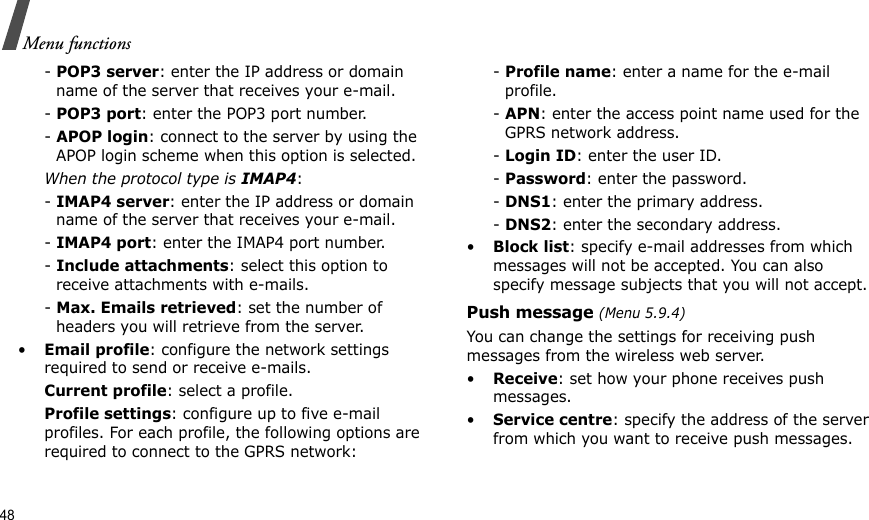 48Menu functions- POP3 server: enter the IP address or domain name of the server that receives your e-mail. - POP3 port: enter the POP3 port number.- APOP login: connect to the server by using the APOP login scheme when this option is selected.When the protocol type is IMAP4:- IMAP4 server: enter the IP address or domain name of the server that receives your e-mail.- IMAP4 port: enter the IMAP4 port number.- Include attachments: select this option to receive attachments with e-mails.- Max. Emails retrieved: set the number of headers you will retrieve from the server.•Email profile: configure the network settings required to send or receive e-mails.Current profile: select a profile.Profile settings: configure up to five e-mail profiles. For each profile, the following options are required to connect to the GPRS network:- Profile name: enter a name for the e-mail profile.- APN: enter the access point name used for the GPRS network address.- Login ID: enter the user ID.- Password: enter the password.- DNS1: enter the primary address.- DNS2: enter the secondary address.•Block list: specify e-mail addresses from which messages will not be accepted. You can also specify message subjects that you will not accept.Push message (Menu 5.9.4)You can change the settings for receiving push messages from the wireless web server.•Receive: set how your phone receives push messages.•Service centre: specify the address of the server from which you want to receive push messages.