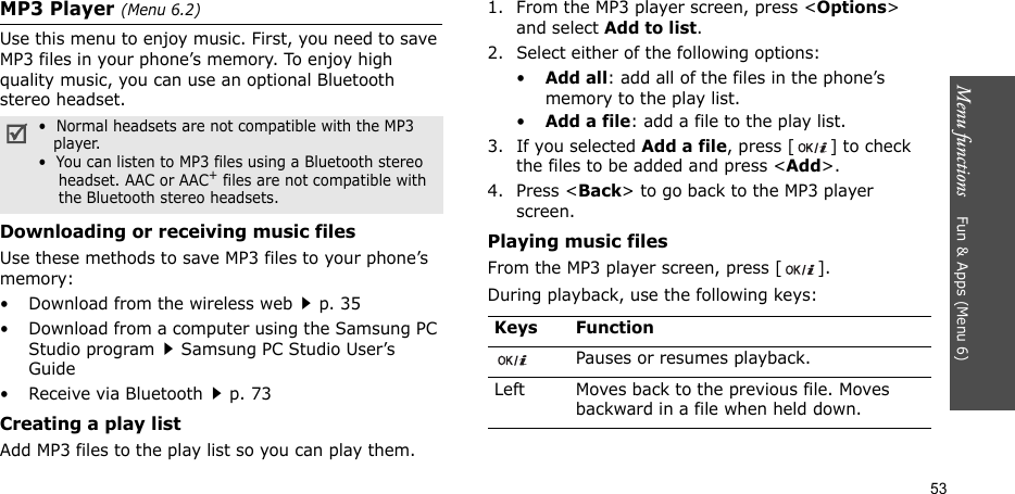 Menu functions    Fun &amp; Apps (Menu 6)53MP3 Player (Menu 6.2)Use this menu to enjoy music. First, you need to save MP3 files in your phone’s memory. To enjoy high quality music, you can use an optional Bluetooth stereo headset.Downloading or receiving music filesUse these methods to save MP3 files to your phone’s memory:• Download from the wireless webp. 35• Download from a computer using the Samsung PC Studio programSamsung PC Studio User’s Guide• Receive via Bluetoothp. 73Creating a play listAdd MP3 files to the play list so you can play them.1. From the MP3 player screen, press &lt;Options&gt; and select Add to list. 2. Select either of the following options:•Add all: add all of the files in the phone’s memory to the play list.•Add a file: add a file to the play list.3. If you selected Add a file, press [ ] to check the files to be added and press &lt;Add&gt;.4. Press &lt;Back&gt; to go back to the MP3 player screen.Playing music filesFrom the MP3 player screen, press [ ].During playback, use the following keys: •  Normal headsets are not compatible with the MP3   player.•  You can listen to MP3 files using a Bluetooth stereo    headset. AAC or AAC+ files are not compatible with    the Bluetooth stereo headsets.Keys FunctionPauses or resumes playback.Left Moves back to the previous file. Moves backward in a file when held down.