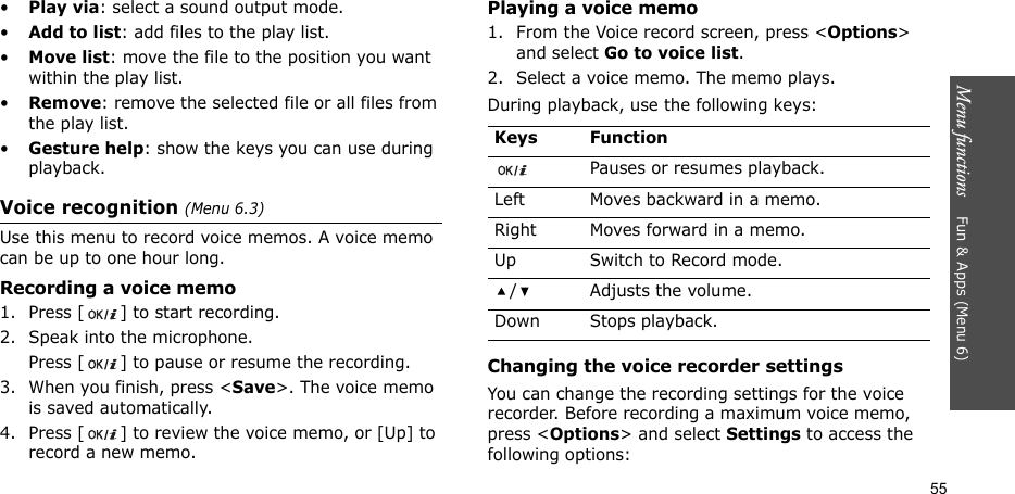 Menu functions    Fun &amp; Apps (Menu 6)55•Play via: select a sound output mode.•Add to list: add files to the play list.•Move list: move the file to the position you want within the play list.•Remove: remove the selected file or all files from the play list.•Gesture help: show the keys you can use during playback.Voice recognition (Menu 6.3)Use this menu to record voice memos. A voice memo can be up to one hour long.Recording a voice memo1. Press [ ] to start recording. 2. Speak into the microphone. Press [ ] to pause or resume the recording.3. When you finish, press &lt;Save&gt;. The voice memo is saved automatically.4. Press [ ] to review the voice memo, or [Up] to record a new memo.Playing a voice memo1. From the Voice record screen, press &lt;Options&gt; and select Go to voice list.2. Select a voice memo. The memo plays.During playback, use the following keys:Changing the voice recorder settingsYou can change the recording settings for the voice recorder. Before recording a maximum voice memo, press &lt;Options&gt; and select Settings to access the following options:Keys FunctionPauses or resumes playback.Left Moves backward in a memo.Right Moves forward in a memo.Up Switch to Record mode./ Adjusts the volume.Down Stops playback.