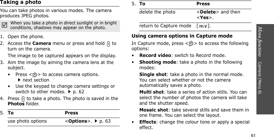 Menu functions    Camera (Menu 8)61Taking a photoYou can take photos in various modes. The camera produces JPEG photos.1. Open the phone.2. Access the Camera menu or press and hold   to turn on the camera.The image to be captured appears on the display.3. Aim the image by aiming the camera lens at the subject.• Press &lt; &gt; to access camera options. next section• Use the keypad to change camera settings or switch to other modes.p. 624. Press   to take a photo. The photo is saved in the Photos folder.Using camera options in Capture modeIn Capture mode, press &lt; &gt; to access the following options:•Record video: switch to Record mode.•Shooting mode: take a photo in the following modes:Single shot: take a photo in the normal mode. You can select whether or not the camera automatically saves a photo.Multi shot: take a series of action stills. You can select the number of photos the camera will take and the shutter speed.Mosaic shot: take several stills and save them in one frame. You can select the layout.•Effects: change the colour tone or apply a special effect.When you take a photo in direct sunlight or in bright conditions, shadows may appear on the photo.5.To Pressuse photo options &lt;Options&gt;.p. 63delete the photo &lt;Delete&gt; and then &lt;Yes&gt;.return to Capture mode [ ].5.To Press