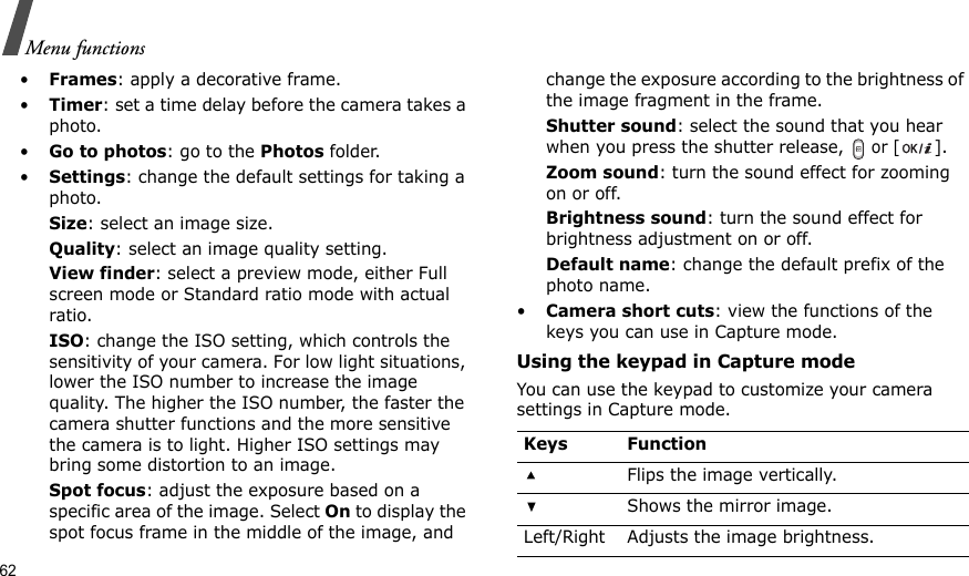 62Menu functions•Frames: apply a decorative frame.•Timer: set a time delay before the camera takes a photo.•Go to photos: go to the Photos folder.•Settings: change the default settings for taking a photo.Size: select an image size. Quality: select an image quality setting. View finder: select a preview mode, either Full screen mode or Standard ratio mode with actual ratio.   ISO: change the ISO setting, which controls the sensitivity of your camera. For low light situations, lower the ISO number to increase the image quality. The higher the ISO number, the faster the camera shutter functions and the more sensitive the camera is to light. Higher ISO settings may bring some distortion to an image.Spot focus: adjust the exposure based on a specific area of the image. Select On to display the spot focus frame in the middle of the image, and change the exposure according to the brightness of the image fragment in the frame.Shutter sound: select the sound that you hear when you press the shutter release,  or [].Zoom sound: turn the sound effect for zooming on or off.Brightness sound: turn the sound effect for brightness adjustment on or off.Default name: change the default prefix of the photo name.•Camera short cuts: view the functions of the keys you can use in Capture mode.Using the keypad in Capture modeYou can use the keypad to customize your camera settings in Capture mode.Keys FunctionFlips the image vertically.Shows the mirror image.Left/Right Adjusts the image brightness.
