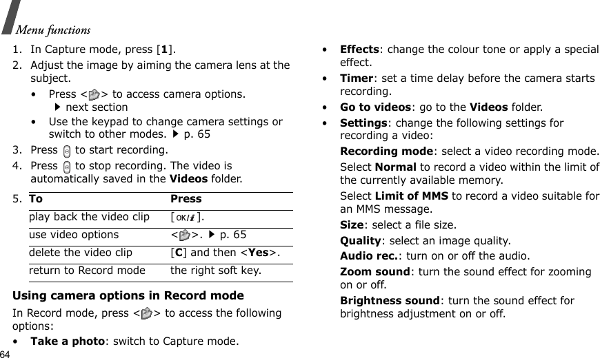 64Menu functions1. In Capture mode, press [1].2. Adjust the image by aiming the camera lens at the subject. • Press &lt; &gt; to access camera options. next section• Use the keypad to change camera settings or switch to other modes.p. 653. Press   to start recording.4. Press   to stop recording. The video is automatically saved in the Videos folder.Using camera options in Record modeIn Record mode, press &lt; &gt; to access the following options:•Take a photo: switch to Capture mode.•Effects: change the colour tone or apply a special effect.•Timer: set a time delay before the camera starts recording.•Go to videos: go to the Videos folder.•Settings: change the following settings for recording a video:Recording mode: select a video recording mode.Select Normal to record a video within the limit of the currently available memory. Select Limit of MMS to record a video suitable for an MMS message.Size: select a file size. Quality: select an image quality. Audio rec.: turn on or off the audio.Zoom sound: turn the sound effect for zooming on or off.Brightness sound: turn the sound effect for brightness adjustment on or off.5.To Pressplay back the video clip [ ].use video options &lt; &gt;.p. 65delete the video clip [C] and then &lt;Yes&gt;.return to Record mode the right soft key.