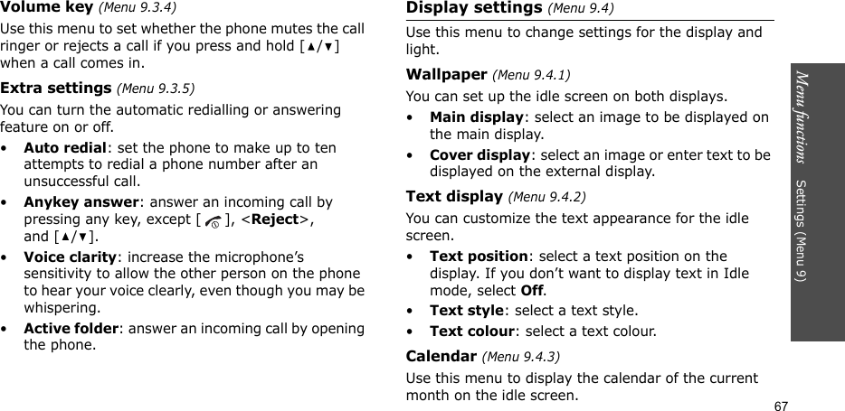 Menu functions    Settings (Menu 9)67Volume key (Menu 9.3.4)Use this menu to set whether the phone mutes the call ringer or rejects a call if you press and hold [ / ] when a call comes in.Extra settings (Menu 9.3.5)You can turn the automatic redialling or answering feature on or off.•Auto redial: set the phone to make up to ten attempts to redial a phone number after an unsuccessful call.•Anykey answer: answer an incoming call by pressing any key, except [ ], &lt;Reject&gt;, and [ / ]. •Voice clarity: increase the microphone’s sensitivity to allow the other person on the phone to hear your voice clearly, even though you may be whispering.•Active folder: answer an incoming call by opening the phone.Display settings (Menu 9.4)Use this menu to change settings for the display and light.Wallpaper (Menu 9.4.1)You can set up the idle screen on both displays.•Main display: select an image to be displayed on the main display.•Cover display: select an image or enter text to be displayed on the external display.Text display (Menu 9.4.2)You can customize the text appearance for the idle screen.•Text position: select a text position on the display. If you don’t want to display text in Idle mode, select Off.•Text style: select a text style.•Text colour: select a text colour.Calendar (Menu 9.4.3) Use this menu to display the calendar of the current month on the idle screen.