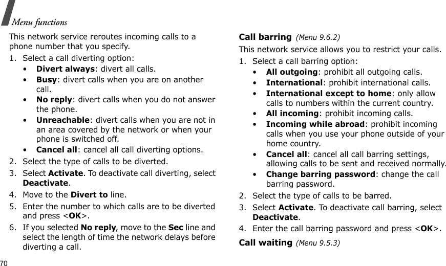 70Menu functionsThis network service reroutes incoming calls to a phone number that you specify.1. Select a call diverting option:•Divert always: divert all calls.•Busy: divert calls when you are on another call.•No reply: divert calls when you do not answer the phone.•Unreachable: divert calls when you are not in an area covered by the network or when your phone is switched off.•Cancel all: cancel all call diverting options.2. Select the type of calls to be diverted.3. Select Activate. To deactivate call diverting, select Deactivate.4. Move to the Divert to line.5. Enter the number to which calls are to be diverted and press &lt;OK&gt;.6. If you selected No reply, move to the Sec line and select the length of time the network delays before diverting a call.Call barring(Menu 9.6.2)This network service allows you to restrict your calls.1. Select a call barring option:•All outgoing: prohibit all outgoing calls.•International: prohibit international calls.•International except to home: only allow calls to numbers within the current country.•All incoming: prohibit incoming calls.•Incoming while abroad: prohibit incoming calls when you use your phone outside of your home country.•Cancel all: cancel all call barring settings, allowing calls to be sent and received normally.•Change barring password: change the call barring password.2. Select the type of calls to be barred. 3. Select Activate. To deactivate call barring, select Deactivate.4. Enter the call barring password and press &lt;OK&gt;.Call waiting(Menu 9.5.3)