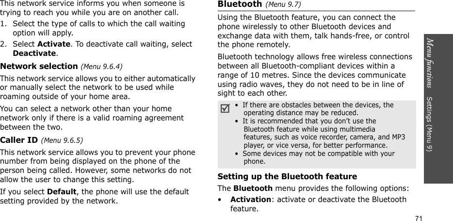 Menu functions    Settings (Menu 9)71This network service informs you when someone is trying to reach you while you are on another call.1. Select the type of calls to which the call waiting option will apply.2. Select Activate. To deactivate call waiting, select Deactivate. Network selection (Menu 9.6.4)This network service allows you to either automatically or manually select the network to be used while roaming outside of your home area. You can select a network other than your home network only if there is a valid roaming agreement between the two.Caller ID(Menu 9.6.5)This network service allows you to prevent your phone number from being displayed on the phone of the person being called. However, some networks do not allow the user to change this setting.If you select Default, the phone will use the default setting provided by the network.Bluetooth(Menu 9.7)Using the Bluetooth feature, you can connect the phone wirelessly to other Bluetooth devices and exchange data with them, talk hands-free, or control the phone remotely.Bluetooth technology allows free wireless connections between all Bluetooth-compliant devices within a range of 10 metres. Since the devices communicate using radio waves, they do not need to be in line of sight to each other.Setting up the Bluetooth featureThe Bluetooth menu provides the following options:•Activation: activate or deactivate the Bluetooth feature.•  If there are obstacles between the devices, the    operating distance may be reduced.•  It is recommended that you don’t use the    Bluetooth feature while using multimedia    features, such as voice recorder, camera, and MP3    player, or vice versa, for better performance.•  Some devices may not be compatible with your     phone.