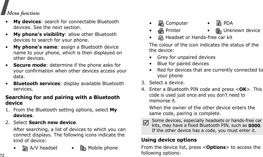 72Menu functions•My devices: search for connectable Bluetooth devices. See the next section.•My phone’s visibility: allow other Bluetooth devices to search for your phone.•My phone’s name: assign a Bluetooth device name to your phone, which is then displayed on other devices.•Secure mode: determine if the phone asks for your confirmation when other devices access your data.•Bluetooth services: display available Bluetooth services. Searching for and pairing with a Bluetooth device1. From the Bluetooth setting options, select My devices.2. Select Search new device.After searching, a list of devices to which you can connect displays. The following icons indicate the kind of device:The colour of the icon indicates the status of the the device:• Grey for unpaired devices• Blue for paired devices• Red for devices that are currently connected to your phone3. Select a device.4. Enter a Bluetooth PIN code and press &lt;OK&gt;. This code is used just once and you don’t need to memorise it.When the owner of the other device enters the same code, pairing is complete.Using device optionsFrom the device list, press &lt;Options&gt; to access the following options: •  A/V headset •  Mobile phone• Computer • PDA•  Printer •  Unknown device•  Headset or Hands-free car kitSome devices, especially headsets or hands-free car kits, may have a fixed Bluetooth PIN, such as 0000. If the other device has a code, you must enter it.