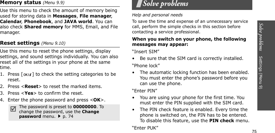 Solve problems    Settings (Menu 9)75Memory status (Menu 9.9)Use this menu to check the amount of memory being used for storing data in Messages, File manager, Calendar, Phonebook, and JAVA world. You can also check Shared memory for MMS, Email, and File manager.Reset settings (Menu 9.10) Use this menu to reset the phone settings, display settings, and sound settings individually. You can also reset all of the settings in your phone at the same time.1. Press [ ] to check the setting categories to be reset. 2. Press &lt;Reset&gt; to reset the marked items.3. Press &lt;Yes&gt; to confirm the reset.4. Enter the phone password and press &lt;OK&gt;.Solve problemsHelp and personal needsTo save the time and expense of an unnecessary service call, perform the simple checks in this section before contacting a service professional.When you switch on your phone, the following messages may appear:“Insert SIM”• Be sure that the SIM card is correctly installed.“Phone lock”• The automatic locking function has been enabled. You must enter the phone’s password before you can use the phone.“Enter PIN”• You are using your phone for the first time. You must enter the PIN supplied with the SIM card.• The PIN check feature is enabled. Every time the phone is switched on, the PIN has to be entered. To disable this feature, use the PIN check menu.“Enter PUK”The password is preset to 00000000. To change the password, use the Change password menu.p. 74