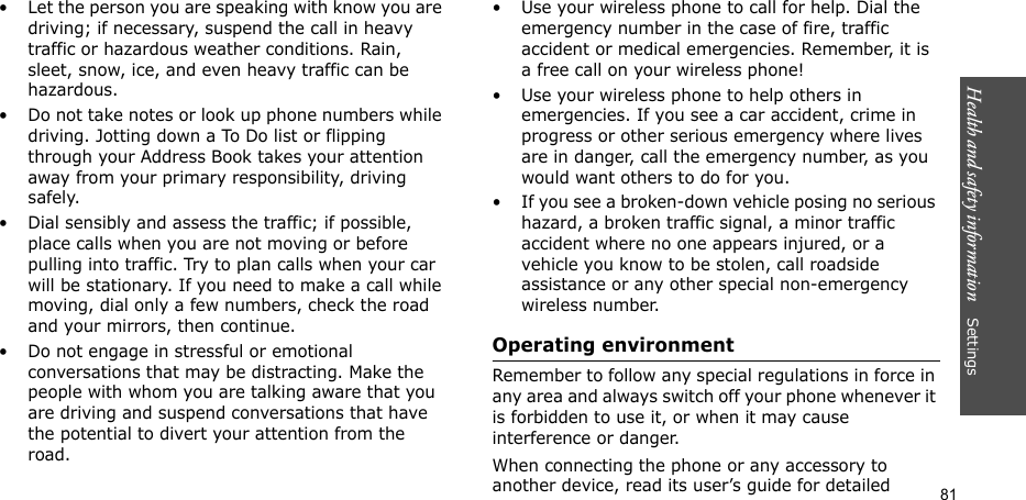 Health and safety information    Settings 81• Let the person you are speaking with know you are driving; if necessary, suspend the call in heavy traffic or hazardous weather conditions. Rain, sleet, snow, ice, and even heavy traffic can be hazardous.• Do not take notes or look up phone numbers while driving. Jotting down a To Do list or flipping through your Address Book takes your attention away from your primary responsibility, driving safely.• Dial sensibly and assess the traffic; if possible, place calls when you are not moving or before pulling into traffic. Try to plan calls when your car will be stationary. If you need to make a call while moving, dial only a few numbers, check the road and your mirrors, then continue.• Do not engage in stressful or emotional conversations that may be distracting. Make the people with whom you are talking aware that you are driving and suspend conversations that have the potential to divert your attention from the road.• Use your wireless phone to call for help. Dial the emergency number in the case of fire, traffic accident or medical emergencies. Remember, it is a free call on your wireless phone!• Use your wireless phone to help others in emergencies. If you see a car accident, crime in progress or other serious emergency where lives are in danger, call the emergency number, as you would want others to do for you.• If you see a broken-down vehicle posing no serious hazard, a broken traffic signal, a minor traffic accident where no one appears injured, or a vehicle you know to be stolen, call roadside assistance or any other special non-emergency wireless number.Operating environmentRemember to follow any special regulations in force in any area and always switch off your phone whenever it is forbidden to use it, or when it may cause interference or danger.When connecting the phone or any accessory to another device, read its user’s guide for detailed 