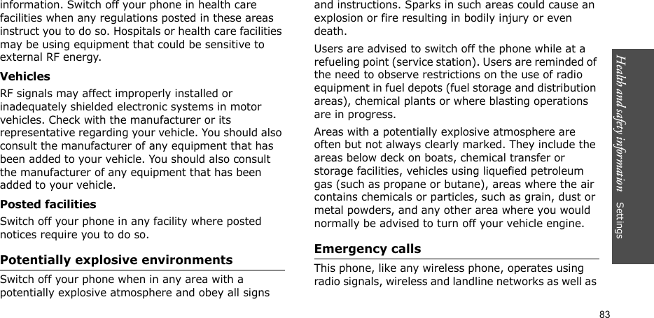 Health and safety information    Settings 83information. Switch off your phone in health care facilities when any regulations posted in these areas instruct you to do so. Hospitals or health care facilities may be using equipment that could be sensitive to external RF energy.VehiclesRF signals may affect improperly installed or inadequately shielded electronic systems in motor vehicles. Check with the manufacturer or its representative regarding your vehicle. You should also consult the manufacturer of any equipment that has been added to your vehicle. You should also consult the manufacturer of any equipment that has been added to your vehicle.Posted facilitiesSwitch off your phone in any facility where posted notices require you to do so.Potentially explosive environmentsSwitch off your phone when in any area with a potentially explosive atmosphere and obey all signs and instructions. Sparks in such areas could cause an explosion or fire resulting in bodily injury or even death.Users are advised to switch off the phone while at a refueling point (service station). Users are reminded of the need to observe restrictions on the use of radio equipment in fuel depots (fuel storage and distribution areas), chemical plants or where blasting operations are in progress.Areas with a potentially explosive atmosphere are often but not always clearly marked. They include the areas below deck on boats, chemical transfer or storage facilities, vehicles using liquefied petroleum gas (such as propane or butane), areas where the air contains chemicals or particles, such as grain, dust or metal powders, and any other area where you would normally be advised to turn off your vehicle engine.Emergency callsThis phone, like any wireless phone, operates using radio signals, wireless and landline networks as well as 