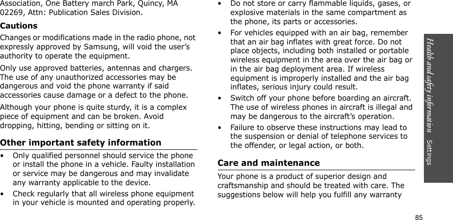 Health and safety information    Settings 85Association, One Battery march Park, Quincy, MA 02269, Attn: Publication Sales Division.CautionsChanges or modifications made in the radio phone, not expressly approved by Samsung, will void the user’s authority to operate the equipment.Only use approved batteries, antennas and chargers. The use of any unauthorized accessories may be dangerous and void the phone warranty if said accessories cause damage or a defect to the phone.Although your phone is quite sturdy, it is a complex piece of equipment and can be broken. Avoid dropping, hitting, bending or sitting on it.Other important safety information• Only qualified personnel should service the phone or install the phone in a vehicle. Faulty installation or service may be dangerous and may invalidate any warranty applicable to the device.• Check regularly that all wireless phone equipment in your vehicle is mounted and operating properly.• Do not store or carry flammable liquids, gases, or explosive materials in the same compartment as the phone, its parts or accessories.• For vehicles equipped with an air bag, remember that an air bag inflates with great force. Do not place objects, including both installed or portable wireless equipment in the area over the air bag or in the air bag deployment area. If wireless equipment is improperly installed and the air bag inflates, serious injury could result.• Switch off your phone before boarding an aircraft. The use of wireless phones in aircraft is illegal and may be dangerous to the aircraft’s operation.• Failure to observe these instructions may lead to the suspension or denial of telephone services to the offender, or legal action, or both.Care and maintenanceYour phone is a product of superior design and craftsmanship and should be treated with care. The suggestions below will help you fulfill any warranty 