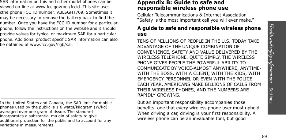 Health and safety information    Settings 89SAR information on this and other model phones can be viewed on-line at www.fcc.gov/oet/fccid. This site uses cthe phone FCC ID number, A3LSGHT709. Sometimes it may be necessary to remove the battery pack to find thenumber. Once you have the FCC ID number for a particularphone, follow the instructions on the website and it shouldprovide values for typical or maximum SAR for a particularphone. Additional product specific SAR information can alsobe obtained at www.fcc.gov/cgb/sar.In the United States and Canada, the SAR limit for mobile phones used by the public is 1.6 watts/kilogram (W/kg) averaged over one gram of tissue. The standard incorporates a substantial ma gin of safety to give additional protection for the public and to account for any variations in measurements.Appendix B: Guide to safe andresponsible wireless phone useCellular Telecommunications &amp; Internet Association “Safety is the most important call you will ever make.”A guide to safe and responsible wireless phone useTENS OF MILLIONS OF PEOPLE IN THE U.S. TODAY TAKE ADVANTAGE OF THE UNIQUE COMBINATION OF CONVENIENCE, SAFETY AND VALUE DELIVERED BY THE WIRELESS TELEPHONE. QUITE SIMPLY, THE WIRELESS PHONE GIVES PEOPLE THE POWERFUL ABILITY TO COMMUNICATE BY VOICE-ALMOST ANYWHERE, ANYTIME-WITH THE BOSS, WITH A CLIENT, WITH THE KIDS, WITH EMERGENCY PERSONNEL OR EVEN WITH THE POLICE. EACH YEAR, AMERICANS MAKE BILLIONS OF CALLS FROM THEIR WIRELESS PHONES, AND THE NUMBERS ARE RAPIDLY GROWING.But an important responsibility accompanies those benefits, one that every wireless phone user must uphold. When driving a car, driving is your first responsibility. A wireless phone can be an invaluable tool, but good 