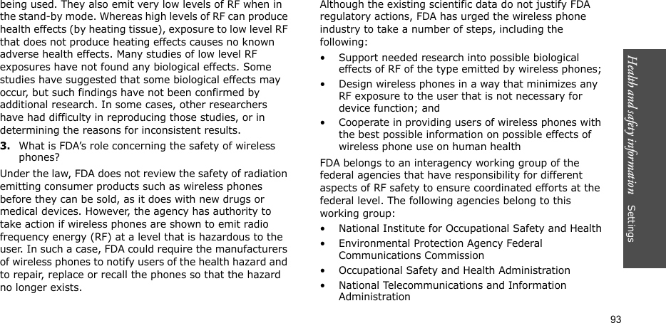 Health and safety information    Settings 93being used. They also emit very low levels of RF when in the stand-by mode. Whereas high levels of RF can produce health effects (by heating tissue), exposure to low level RF that does not produce heating effects causes no known adverse health effects. Many studies of low level RF exposures have not found any biological effects. Some studies have suggested that some biological effects may occur, but such findings have not been confirmed by additional research. In some cases, other researchers have had difficulty in reproducing those studies, or in determining the reasons for inconsistent results.3.What is FDA’s role concerning the safety of wireless phones?Under the law, FDA does not review the safety of radiation emitting consumer products such as wireless phones before they can be sold, as it does with new drugs or medical devices. However, the agency has authority to take action if wireless phones are shown to emit radio frequency energy (RF) at a level that is hazardous to the user. In such a case, FDA could require the manufacturers of wireless phones to notify users of the health hazard and to repair, replace or recall the phones so that the hazard no longer exists.Although the existing scientific data do not justify FDA regulatory actions, FDA has urged the wireless phone industry to take a number of steps, including the following:• Support needed research into possible biological effects of RF of the type emitted by wireless phones;• Design wireless phones in a way that minimizes any RF exposure to the user that is not necessary for device function; and• Cooperate in providing users of wireless phones with the best possible information on possible effects of wireless phone use on human healthFDA belongs to an interagency working group of the federal agencies that have responsibility for different aspects of RF safety to ensure coordinated efforts at the federal level. The following agencies belong to this working group:• National Institute for Occupational Safety and Health• Environmental Protection Agency Federal Communications Commission• Occupational Safety and Health Administration• National Telecommunications and Information Administration