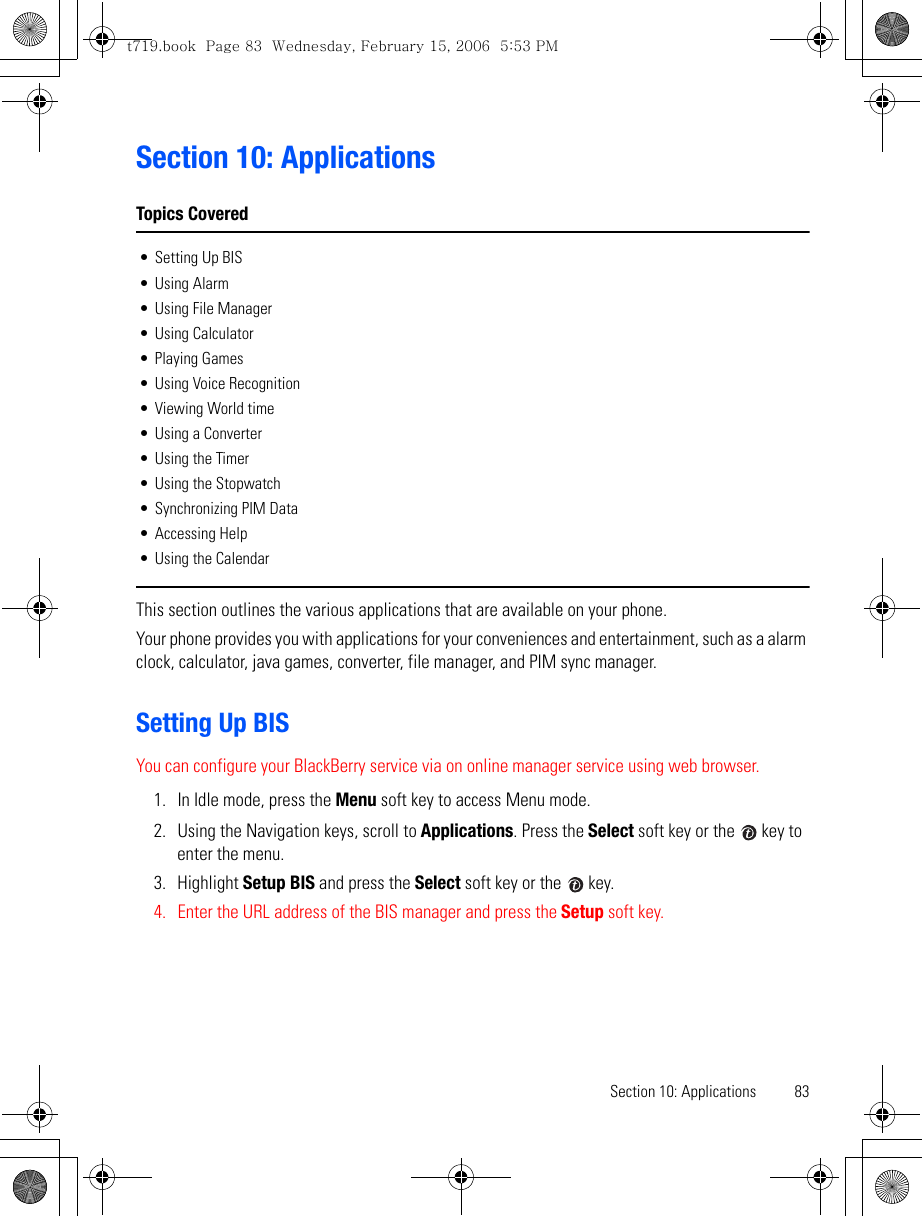 Section 10: Applications 83Section 10: ApplicationsTopics Covered• Setting Up BIS• Using Alarm• Using File Manager• Using Calculator• Playing Games• Using Voice Recognition• Viewing World time• Using a Converter• Using the Timer• Using the Stopwatch• Synchronizing PIM Data• Accessing Help• Using the CalendarThis section outlines the various applications that are available on your phone.Your phone provides you with applications for your conveniences and entertainment, such as a alarm clock, calculator, java games, converter, file manager, and PIM sync manager.Setting Up BISYou can configure your BlackBerry service via on online manager service using web browser.1. In Idle mode, press the Menu soft key to access Menu mode.2. Using the Navigation keys, scroll to Applications. Press the Select soft key or the   key to enter the menu.3. Highlight Setup BIS and press the Select soft key or the   key.4. Enter the URL address of the BIS manager and press the Setup soft key.t719.book  Page 83  Wednesday, February 15, 2006  5:53 PM