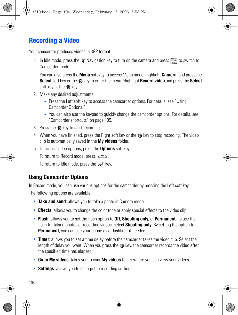 104Recording a VideoYour camcorder produces videos in 3GP format.1. In Idle mode, press the Up Navigation key to turn on the camera and press   to switch to Camcorder mode.You can also press the Menu soft key to access Menu mode, highlight Camera, and press the Select soft key or the   key to enter the menu. Highlight Record video and press the Select soft key or the   key.2. Make any desired adjustments.•Press the Left soft key to access the camcorder options. For details, see “Using Camcorder Options.” •You can also use the keypad to quickly change the camcorder options. For details, see “Camcorder shortcuts” on page 105.3. Press the   key to start recording.4. When you have finished, press the Right soft key or the   key to stop recording. The video clip is automatically saved in the My videos folder.5. To access video options, press the Options soft key.To return to Record mode, press  .To return to Idle mode, press the   key.Using Camcorder OptionsIn Record mode, you can use various options for the camcorder by pressing the Left soft key.The following options are available:•Take and send: allows you to take a photo in Camera mode. •Effects: allows you to change the color tone or apply special effects to the video clip.•Flash: allows you to set the flash option to Off, Shooting only, or Permanent. To use the flash for taking photos or recording videos, select Shooting only. By setting the option to Permanent, you can use your phone as a flashlight if needed.•Timer: allows you to set a time delay before the camcorder takes the video clip. Select the length of delay you want. When you press the   key, the camcorder records the video after the specified time has elapsed.•Go to My videos: takes you to your My videos folder where you can view your videos.•Settings: allows you to change the recording settings.t719.book  Page 104  Wednesday, February 15, 2006  5:53 PM