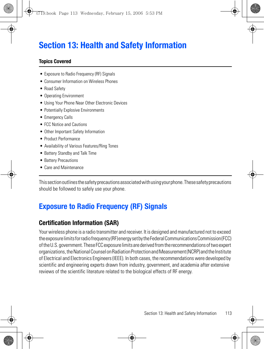 Section 13: Health and Safety Information 113Section 13: Health and Safety InformationTopics Covered• Exposure to Radio Frequency (RF) Signals• Consumer Information on Wireless Phones• Road Safety• Operating Environment• Using Your Phone Near Other Electronic Devices• Potentially Explosive Environments• Emergency Calls• FCC Notice and Cautions• Other Important Safety Information• Product Performance• Availability of Various Features/Ring Tones• Battery Standby and Talk Time• Battery Precautions• Care and MaintenanceThis section outlines the safety precautions associated with using your phone. These safety precautions should be followed to safely use your phone.Exposure to Radio Frequency (RF) SignalsCertification Information (SAR)Your wireless phone is a radio transmitter and receiver. It is designed and manufactured not to exceed the exposure limits for radio frequency (RF) energy set by the Federal Communications Commission (FCC) of the U.S. government. These FCC exposure limits are derived from the recommendations of two expert organizations, the National Counsel on Radiation Protection and Measurement (NCRP) and the Institute of Electrical and Electronics Engineers (IEEE). In both cases, the recommendations were developed by scientific and engineering experts drawn from industry, government, and academia after extensive reviews of the scientific literature related to the biological effects of RF energy.t719.book  Page 113  Wednesday, February 15, 2006  5:53 PM