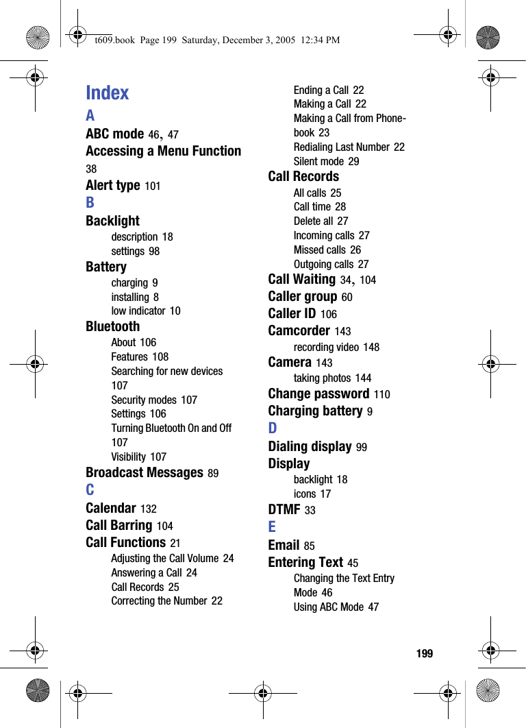  199IndexAABC mode 46, 47Accessing a Menu Function 38Alert type 101BBacklightdescription 18settings 98Batterycharging 9installing 8low indicator 10BluetoothAbout 106Features 108Searching for new devices 107Security modes 107Settings 106Turning Bluetooth On and Off 107Visibility 107Broadcast Messages 89CCalendar 132Call Barring 104Call Functions 21Adjusting the Call Volume 24Answering a Call 24Call Records 25Correcting the Number 22Ending a Call 22Making a Call 22Making a Call from Phone-book 23Redialing Last Number 22Silent mode 29Call RecordsAll calls 25Call time 28Delete all 27Incoming calls 27Missed calls 26Outgoing calls 27Call Waiting 34, 104Caller group 60Caller ID 106Camcorder 143recording video 148Camera 143taking photos 144Change password 110Charging battery 9DDialing display 99Displaybacklight 18icons 17DTMF 33EEmail 85Entering Text 45Changing the Text Entry Mode 46Using ABC Mode 47t609.book  Page 199  Saturday, December 3, 2005  12:34 PM