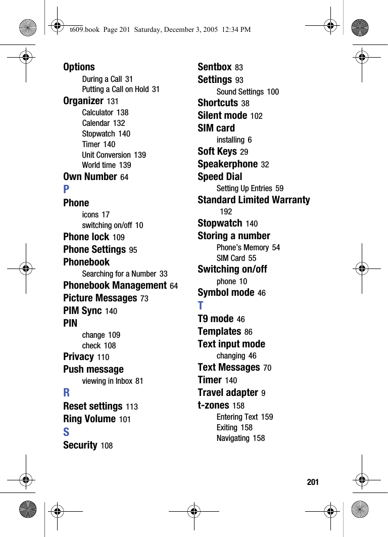  201OptionsDuring a Call 31Putting a Call on Hold 31Organizer 131Calculator 138Calendar 132Stopwatch 140Timer 140Unit Conversion 139World time 139Own Number 64PPhoneicons 17switching on/off 10Phone lock 109Phone Settings 95PhonebookSearching for a Number 33Phonebook Management 64Picture Messages 73PIM Sync 140PINchange 109check 108Privacy 110Push messageviewing in Inbox 81RReset settings 113Ring Volume 101SSecurity 108Sentbox 83Settings 93Sound Settings 100Shortcuts 38Silent mode 102SIM cardinstalling 6Soft Keys 29Speakerphone 32Speed DialSetting Up Entries 59Standard Limited Warranty 192Stopwatch 140Storing a numberPhone’s Memory 54SIM Card 55Switching on/offphone 10Symbol mode 46TT9 mode 46Templates 86Text input modechanging 46Text Messages 70Timer 140Travel adapter 9t-zones 158Entering Text 159Exiting 158Navigating 158t609.book  Page 201  Saturday, December 3, 2005  12:34 PM