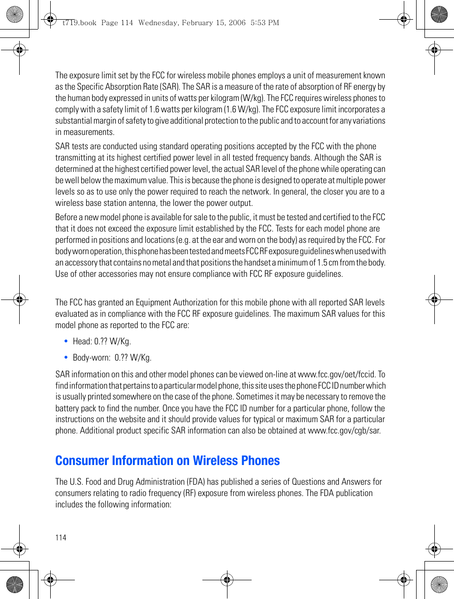114The exposure limit set by the FCC for wireless mobile phones employs a unit of measurement known as the Specific Absorption Rate (SAR). The SAR is a measure of the rate of absorption of RF energy by the human body expressed in units of watts per kilogram (W/kg). The FCC requires wireless phones to comply with a safety limit of 1.6 watts per kilogram (1.6 W/kg). The FCC exposure limit incorporates a substantial margin of safety to give additional protection to the public and to account for any variations in measurements. SAR tests are conducted using standard operating positions accepted by the FCC with the phone transmitting at its highest certified power level in all tested frequency bands. Although the SAR is determined at the highest certified power level, the actual SAR level of the phone while operating can be well below the maximum value. This is because the phone is designed to operate at multiple power levels so as to use only the power required to reach the network. In general, the closer you are to a wireless base station antenna, the lower the power output.Before a new model phone is available for sale to the public, it must be tested and certified to the FCC that it does not exceed the exposure limit established by the FCC. Tests for each model phone are performed in positions and locations (e.g. at the ear and worn on the body) as required by the FCC. For body worn operation, this phone has been tested and meets FCC RF exposure guidelines when used with an accessory that contains no metal and that positions the handset a minimum of 1.5 cm from the body. Use of other accessories may not ensure compliance with FCC RF exposure guidelines.The FCC has granted an Equipment Authorization for this mobile phone with all reported SAR levels evaluated as in compliance with the FCC RF exposure guidelines. The maximum SAR values for this model phone as reported to the FCC are:•Head: 0.?? W/Kg.•Body-worn:  0.?? W/Kg.SAR information on this and other model phones can be viewed on-line at www.fcc.gov/oet/fccid. To find information that pertains to a particular model phone, this site uses the phone FCC ID number which is usually printed somewhere on the case of the phone. Sometimes it may be necessary to remove the battery pack to find the number. Once you have the FCC ID number for a particular phone, follow the instructions on the website and it should provide values for typical or maximum SAR for a particular phone. Additional product specific SAR information can also be obtained at www.fcc.gov/cgb/sar. Consumer Information on Wireless PhonesThe U.S. Food and Drug Administration (FDA) has published a series of Questions and Answers for consumers relating to radio frequency (RF) exposure from wireless phones. The FDA publication includes the following information:t719.book  Page 114  Wednesday, February 15, 2006  5:53 PM