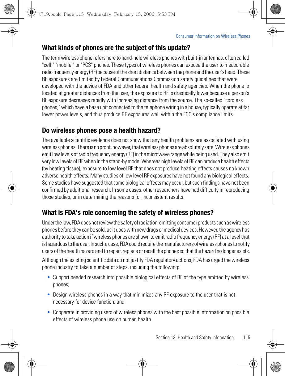 Section 13: Health and Safety Information 115Consumer Information on Wireless PhonesWhat kinds of phones are the subject of this update?The term wireless phone refers here to hand-held wireless phones with built-in antennas, often called &quot;cell,&quot; &quot;mobile,&quot; or &quot;PCS&quot; phones. These types of wireless phones can expose the user to measurable radio frequency energy (RF) because of the short distance between the phone and the user&apos;s head. These RF exposures are limited by Federal Communications Commission safety guidelines that were developed with the advice of FDA and other federal health and safety agencies. When the phone is located at greater distances from the user, the exposure to RF is drastically lower because a person&apos;s RF exposure decreases rapidly with increasing distance from the source. The so-called &quot;cordless phones,&quot; which have a base unit connected to the telephone wiring in a house, typically operate at far lower power levels, and thus produce RF exposures well within the FCC&apos;s compliance limits.Do wireless phones pose a health hazard?The available scientific evidence does not show that any health problems are associated with using wireless phones. There is no proof, however, that wireless phones are absolutely safe. Wireless phones emit low levels of radio frequency energy (RF) in the microwave range while being used. They also emit very low levels of RF when in the stand-by mode. Whereas high levels of RF can produce health effects (by heating tissue), exposure to low level RF that does not produce heating effects causes no known adverse health effects. Many studies of low level RF exposures have not found any biological effects. Some studies have suggested that some biological effects may occur, but such findings have not been confirmed by additional research. In some cases, other researchers have had difficulty in reproducing those studies, or in determining the reasons for inconsistent results.What is FDA&apos;s role concerning the safety of wireless phones?Under the law, FDA does not review the safety of radiation-emitting consumer products such as wireless phones before they can be sold, as it does with new drugs or medical devices. However, the agency has authority to take action if wireless phones are shown to emit radio frequency energy (RF) at a level that is hazardous to the user. In such a case, FDA could require the manufacturers of wireless phones to notify users of the health hazard and to repair, replace or recall the phones so that the hazard no longer exists.Although the existing scientific data do not justify FDA regulatory actions, FDA has urged the wireless phone industry to take a number of steps, including the following:•Support needed research into possible biological effects of RF of the type emitted by wireless phones;•Design wireless phones in a way that minimizes any RF exposure to the user that is not necessary for device function; and•Cooperate in providing users of wireless phones with the best possible information on possible effects of wireless phone use on human health.t719.book  Page 115  Wednesday, February 15, 2006  5:53 PM