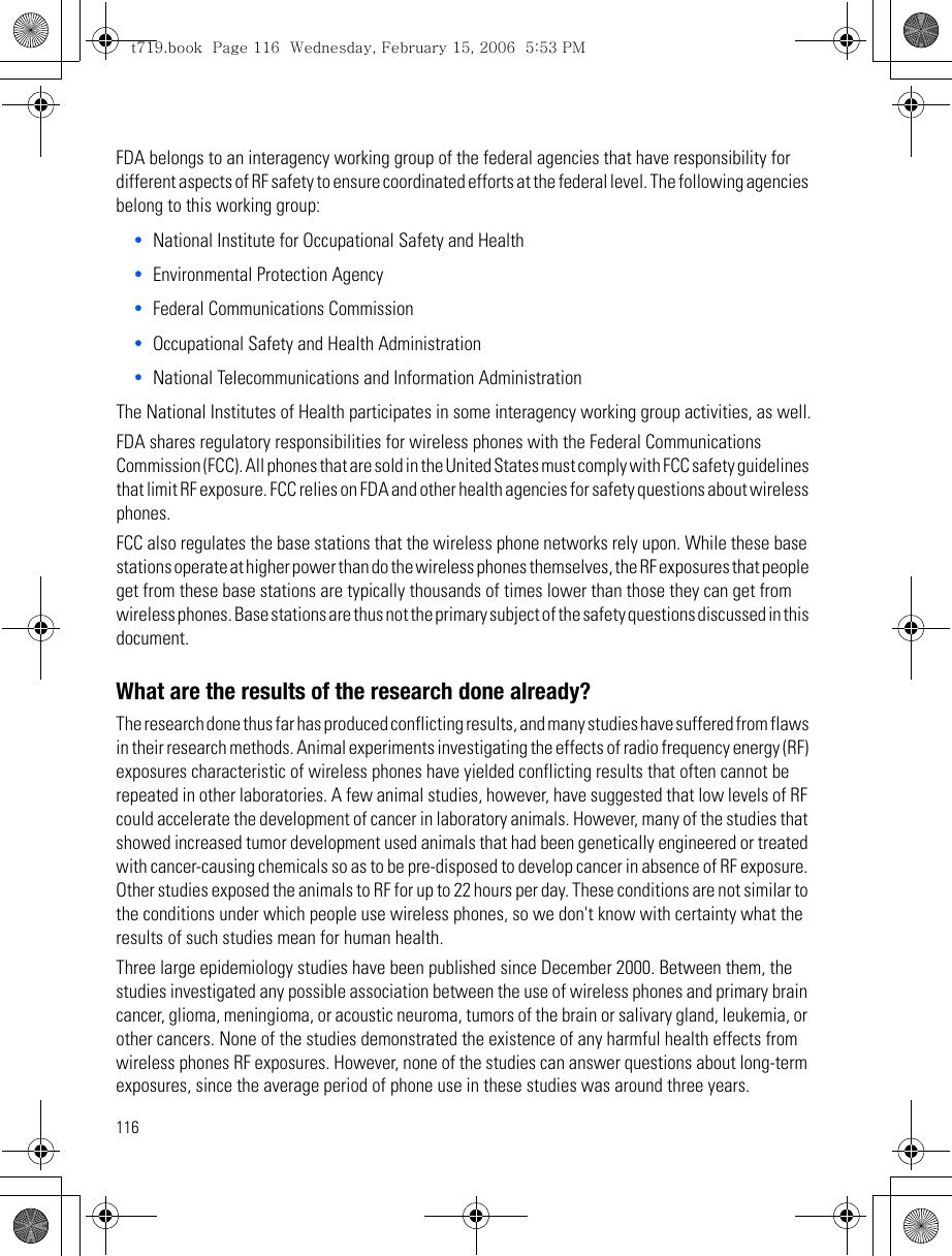 116FDA belongs to an interagency working group of the federal agencies that have responsibility for different aspects of RF safety to ensure coordinated efforts at the federal level. The following agencies belong to this working group:•National Institute for Occupational Safety and Health •Environmental Protection Agency•Federal Communications Commission•Occupational Safety and Health Administration•National Telecommunications and Information AdministrationThe National Institutes of Health participates in some interagency working group activities, as well.FDA shares regulatory responsibilities for wireless phones with the Federal Communications Commission (FCC). All phones that are sold in the United States must comply with FCC safety guidelines that limit RF exposure. FCC relies on FDA and other health agencies for safety questions about wireless phones.FCC also regulates the base stations that the wireless phone networks rely upon. While these base stations operate at higher power than do the wireless phones themselves, the RF exposures that people get from these base stations are typically thousands of times lower than those they can get from wireless phones. Base stations are thus not the primary subject of the safety questions discussed in this document.What are the results of the research done already?The research done thus far has produced conflicting results, and many studies have suffered from flaws in their research methods. Animal experiments investigating the effects of radio frequency energy (RF) exposures characteristic of wireless phones have yielded conflicting results that often cannot be repeated in other laboratories. A few animal studies, however, have suggested that low levels of RF could accelerate the development of cancer in laboratory animals. However, many of the studies that showed increased tumor development used animals that had been genetically engineered or treated with cancer-causing chemicals so as to be pre-disposed to develop cancer in absence of RF exposure. Other studies exposed the animals to RF for up to 22 hours per day. These conditions are not similar to the conditions under which people use wireless phones, so we don&apos;t know with certainty what the results of such studies mean for human health.Three large epidemiology studies have been published since December 2000. Between them, the studies investigated any possible association between the use of wireless phones and primary brain cancer, glioma, meningioma, or acoustic neuroma, tumors of the brain or salivary gland, leukemia, or other cancers. None of the studies demonstrated the existence of any harmful health effects from wireless phones RF exposures. However, none of the studies can answer questions about long-term exposures, since the average period of phone use in these studies was around three years.t719.book  Page 116  Wednesday, February 15, 2006  5:53 PM