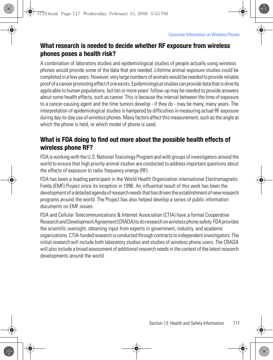 Section 13: Health and Safety Information 117Consumer Information on Wireless PhonesWhat research is needed to decide whether RF exposure from wireless phones poses a health risk?A combination of laboratory studies and epidemiological studies of people actually using wireless phones would provide some of the data that are needed. Lifetime animal exposure studies could be completed in a few years. However, very large numbers of animals would be needed to provide reliable proof of a cancer promoting effect if one exists. Epidemiological studies can provide data that is directly applicable to human populations, but ten or more years&apos; follow-up may be needed to provide answers about some health effects, such as cancer. This is because the interval between the time of exposure to a cancer-causing agent and the time tumors develop - if they do - may be many, many years. The interpretation of epidemiological studies is hampered by difficulties in measuring actual RF exposure during day-to-day use of wireless phones. Many factors affect this measurement, such as the angle at which the phone is held, or which model of phone is used.What is FDA doing to find out more about the possible health effects of wireless phone RF?FDA is working with the U.S. National Toxicology Program and with groups of investigators around the world to ensure that high priority animal studies are conducted to address important questions about the effects of exposure to radio frequency energy (RF).FDA has been a leading participant in the World Health Organization international Electromagnetic Fields (EMF) Project since its inception in 1996. An influential result of this work has been the development of a detailed agenda of research needs that has driven the establishment of new research programs around the world. The Project has also helped develop a series of public information documents on EMF issues.FDA and Cellular Telecommunications &amp; Internet Association (CTIA) have a formal Cooperative Research and Development Agreement (CRADA) to do research on wireless phone safety. FDA provides the scientific oversight, obtaining input from experts in government, industry, and academic organizations. CTIA-funded research is conducted through contracts to independent investigators. The initial research will include both laboratory studies and studies of wireless phone users. The CRADA will also include a broad assessment of additional research needs in the context of the latest research developments around the world.t719.book  Page 117  Wednesday, February 15, 2006  5:53 PM