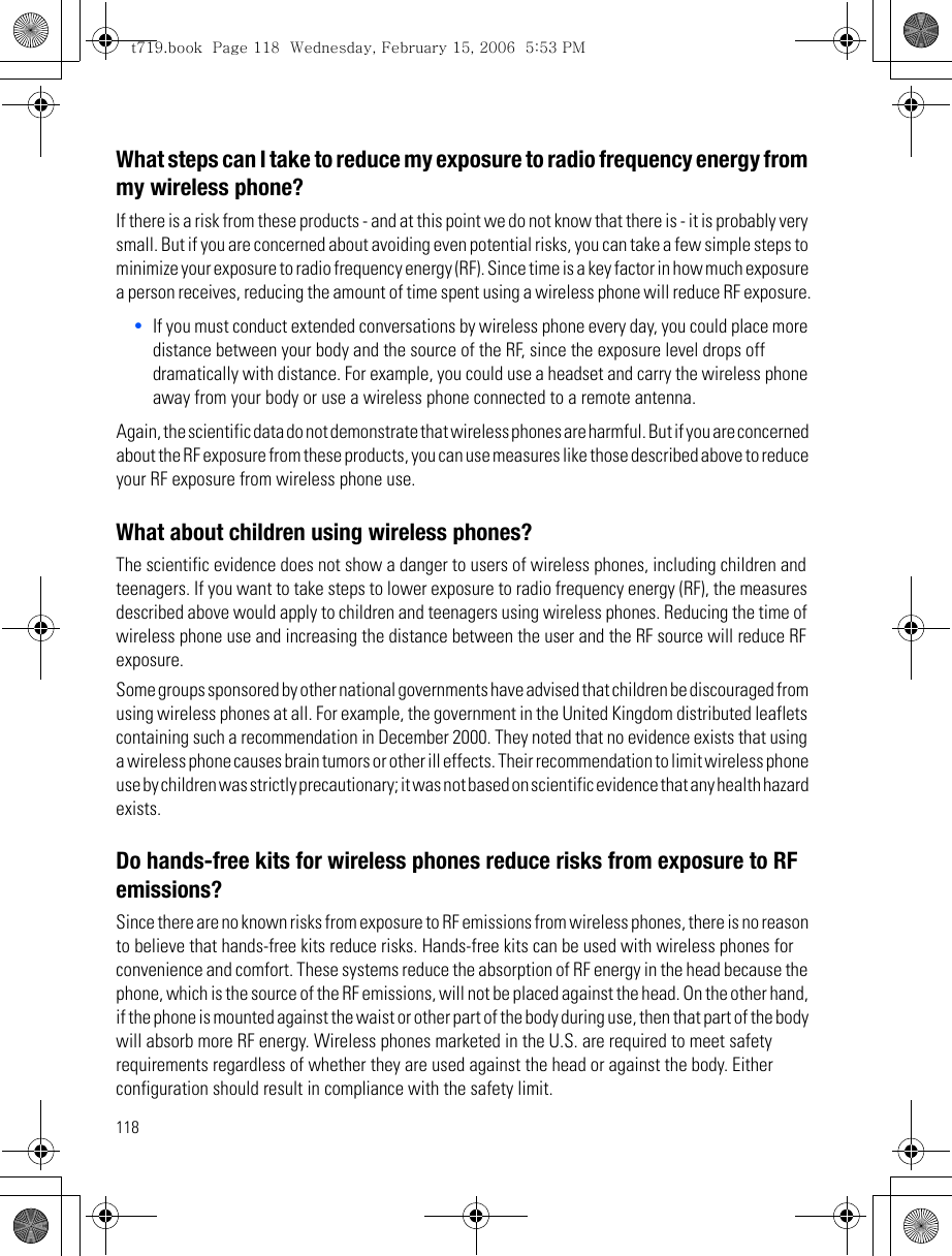 118What steps can I take to reduce my exposure to radio frequency energy from my wireless phone?If there is a risk from these products - and at this point we do not know that there is - it is probably very small. But if you are concerned about avoiding even potential risks, you can take a few simple steps to minimize your exposure to radio frequency energy (RF). Since time is a key factor in how much exposure a person receives, reducing the amount of time spent using a wireless phone will reduce RF exposure.•If you must conduct extended conversations by wireless phone every day, you could place more distance between your body and the source of the RF, since the exposure level drops off dramatically with distance. For example, you could use a headset and carry the wireless phone away from your body or use a wireless phone connected to a remote antenna.Again, the scientific data do not demonstrate that wireless phones are harmful. But if you are concerned about the RF exposure from these products, you can use measures like those described above to reduce your RF exposure from wireless phone use.What about children using wireless phones?The scientific evidence does not show a danger to users of wireless phones, including children and teenagers. If you want to take steps to lower exposure to radio frequency energy (RF), the measures described above would apply to children and teenagers using wireless phones. Reducing the time of wireless phone use and increasing the distance between the user and the RF source will reduce RF exposure.Some groups sponsored by other national governments have advised that children be discouraged from using wireless phones at all. For example, the government in the United Kingdom distributed leaflets containing such a recommendation in December 2000. They noted that no evidence exists that using a wireless phone causes brain tumors or other ill effects. Their recommendation to limit wireless phone use by children was strictly precautionary; it was not based on scientific evidence that any health hazard exists.Do hands-free kits for wireless phones reduce risks from exposure to RF emissions?Since there are no known risks from exposure to RF emissions from wireless phones, there is no reason to believe that hands-free kits reduce risks. Hands-free kits can be used with wireless phones for convenience and comfort. These systems reduce the absorption of RF energy in the head because the phone, which is the source of the RF emissions, will not be placed against the head. On the other hand, if the phone is mounted against the waist or other part of the body during use, then that part of the body will absorb more RF energy. Wireless phones marketed in the U.S. are required to meet safety requirements regardless of whether they are used against the head or against the body. Either configuration should result in compliance with the safety limit.t719.book  Page 118  Wednesday, February 15, 2006  5:53 PM