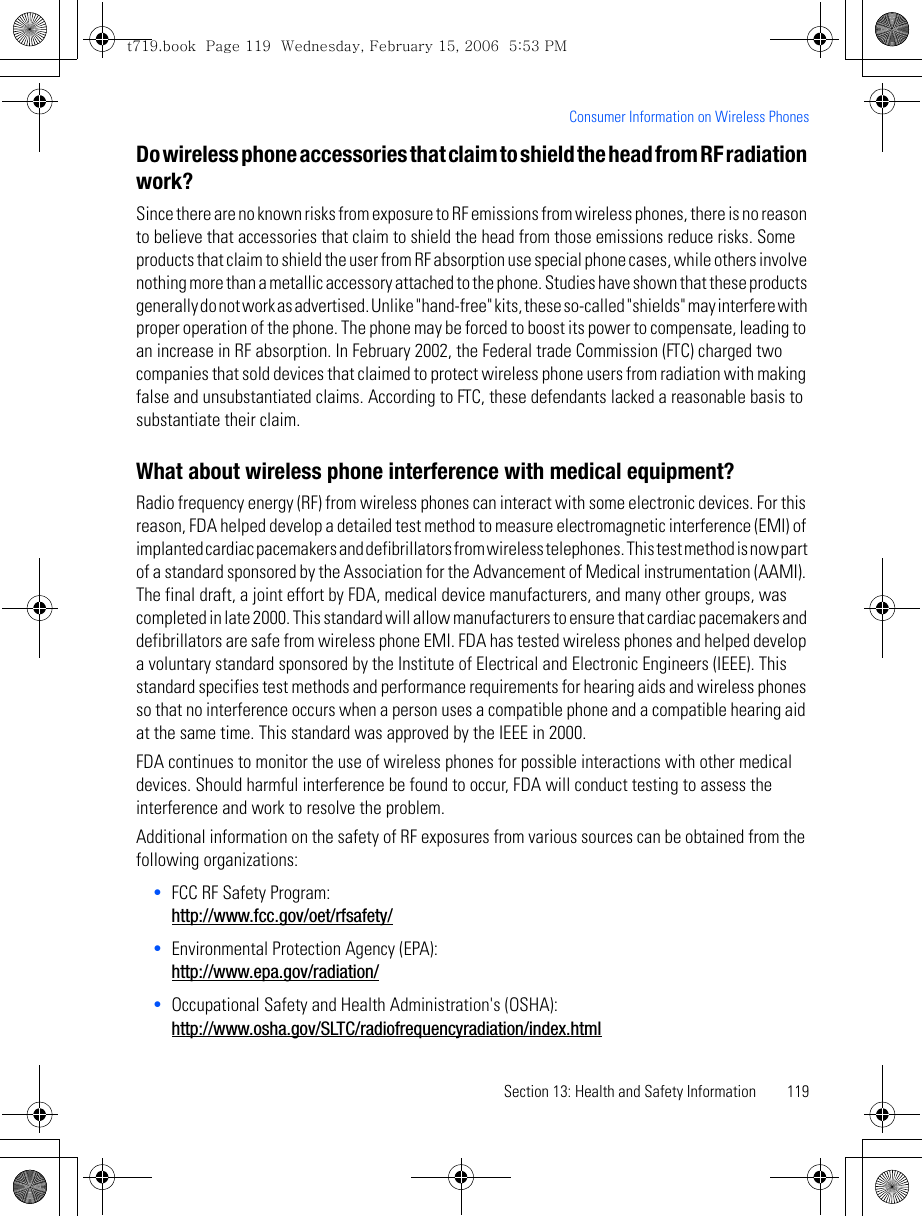 Section 13: Health and Safety Information 119Consumer Information on Wireless PhonesDo wireless phone accessories that claim to shield the head from RF radiation work?Since there are no known risks from exposure to RF emissions from wireless phones, there is no reason to believe that accessories that claim to shield the head from those emissions reduce risks. Some products that claim to shield the user from RF absorption use special phone cases, while others involve nothing more than a metallic accessory attached to the phone. Studies have shown that these products generally do not work as advertised. Unlike &quot;hand-free&quot; kits, these so-called &quot;shields&quot; may interfere with proper operation of the phone. The phone may be forced to boost its power to compensate, leading to an increase in RF absorption. In February 2002, the Federal trade Commission (FTC) charged two companies that sold devices that claimed to protect wireless phone users from radiation with making false and unsubstantiated claims. According to FTC, these defendants lacked a reasonable basis to substantiate their claim.What about wireless phone interference with medical equipment?Radio frequency energy (RF) from wireless phones can interact with some electronic devices. For this reason, FDA helped develop a detailed test method to measure electromagnetic interference (EMI) of implanted cardiac pacemakers and defibrillators from wireless telephones. This test method is now part of a standard sponsored by the Association for the Advancement of Medical instrumentation (AAMI). The final draft, a joint effort by FDA, medical device manufacturers, and many other groups, was completed in late 2000. This standard will allow manufacturers to ensure that cardiac pacemakers and defibrillators are safe from wireless phone EMI. FDA has tested wireless phones and helped develop a voluntary standard sponsored by the Institute of Electrical and Electronic Engineers (IEEE). This standard specifies test methods and performance requirements for hearing aids and wireless phones so that no interference occurs when a person uses a compatible phone and a compatible hearing aid at the same time. This standard was approved by the IEEE in 2000.FDA continues to monitor the use of wireless phones for possible interactions with other medical devices. Should harmful interference be found to occur, FDA will conduct testing to assess the interference and work to resolve the problem.Additional information on the safety of RF exposures from various sources can be obtained from the following organizations:•FCC RF Safety Program:http://www.fcc.gov/oet/rfsafety/•Environmental Protection Agency (EPA):http://www.epa.gov/radiation/•Occupational Safety and Health Administration&apos;s (OSHA):http://www.osha.gov/SLTC/radiofrequencyradiation/index.htmlt719.book  Page 119  Wednesday, February 15, 2006  5:53 PM