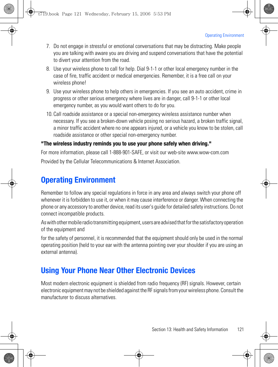 Section 13: Health and Safety Information 121Operating Environment7. Do not engage in stressful or emotional conversations that may be distracting. Make people you are talking with aware you are driving and suspend conversations that have the potential to divert your attention from the road.8. Use your wireless phone to call for help. Dial 9-1-1 or other local emergency number in the case of fire, traffic accident or medical emergencies. Remember, it is a free call on your wireless phone!9. Use your wireless phone to help others in emergencies. If you see an auto accident, crime in progress or other serious emergency where lives are in danger, call 9-1-1 or other local emergency number, as you would want others to do for you.10. Call roadside assistance or a special non-emergency wireless assistance number when necessary. If you see a broken-down vehicle posing no serious hazard, a broken traffic signal, a minor traffic accident where no one appears injured, or a vehicle you know to be stolen, call roadside assistance or other special non-emergency number.&quot;The wireless industry reminds you to use your phone safely when driving.&quot;For more information, please call 1-888-901-SAFE, or visit our web-site www.wow-com.com Provided by the Cellular Telecommunications &amp; Internet Association.Operating EnvironmentRemember to follow any special regulations in force in any area and always switch your phone off whenever it is forbidden to use it, or when it may cause interference or danger. When connecting the phone or any accessory to another device, read its user&apos;s guide for detailed safety instructions. Do not connect incompatible products.As with other mobile radio transmitting equipment, users are advised that for the satisfactory operation of the equipment andfor the safety of personnel, it is recommended that the equipment should only be used in the normal operating position (held to your ear with the antenna pointing over your shoulder if you are using an external antenna).Using Your Phone Near Other Electronic DevicesMost modern electronic equipment is shielded from radio frequency (RF) signals. However, certain electronic equipment may not be shielded against the RF signals from your wireless phone. Consult the manufacturer to discuss alternatives.t719.book  Page 121  Wednesday, February 15, 2006  5:53 PM