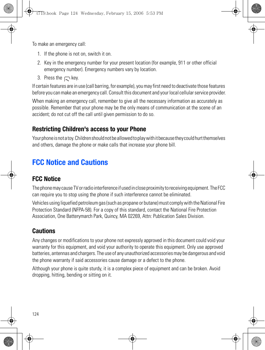 124To make an emergency call:1. If the phone is not on, switch it on.2. Key in the emergency number for your present location (for example, 911 or other official emergency number). Emergency numbers vary by location.3. Press the   key.If certain features are in use (call barring, for example), you may first need to deactivate those features before you can make an emergency call. Consult this document and your local cellular service provider.When making an emergency call, remember to give all the necessary information as accurately as possible. Remember that your phone may be the only means of communication at the scene of an accident; do not cut off the call until given permission to do so.Restricting Children&apos;s access to your PhoneYour phone is not a toy. Children should not be allowed to play with it because they could hurt themselves and others, damage the phone or make calls that increase your phone bill.FCC Notice and CautionsFCC NoticeThe phone may cause TV or radio interference if used in close proximity to receiving equipment. The FCC can require you to stop using the phone if such interference cannot be eliminated.Vehicles using liquefied petroleum gas (such as propane or butane) must comply with the National Fire Protection Standard (NFPA-58). For a copy of this standard, contact the National Fire Protection Association, One Batterymarch Park, Quincy, MA 02269, Attn: Publication Sales Division.CautionsAny changes or modifications to your phone not expressly approved in this document could void your warranty for this equipment, and void your authority to operate this equipment. Only use approved batteries, antennas and chargers. The use of any unauthorized accessories may be dangerous and void the phone warranty if said accessories cause damage or a defect to the phone.Although your phone is quite sturdy, it is a complex piece of equipment and can be broken. Avoid dropping, hitting, bending or sitting on it.t719.book  Page 124  Wednesday, February 15, 2006  5:53 PM