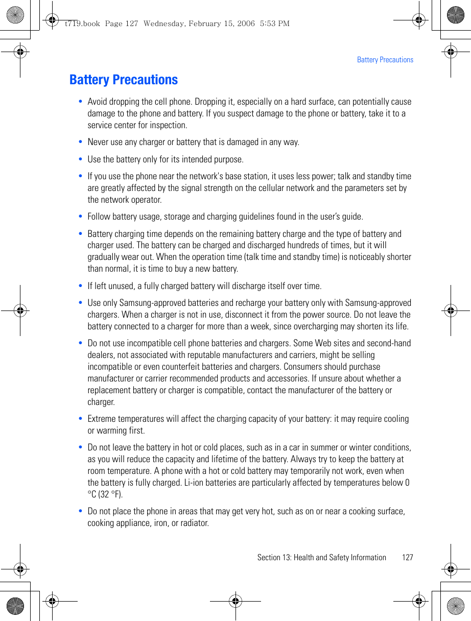 Section 13: Health and Safety Information 127Battery PrecautionsBattery Precautions•Avoid dropping the cell phone. Dropping it, especially on a hard surface, can potentially cause damage to the phone and battery. If you suspect damage to the phone or battery, take it to a service center for inspection. •Never use any charger or battery that is damaged in any way.•Use the battery only for its intended purpose.•If you use the phone near the network&apos;s base station, it uses less power; talk and standby time are greatly affected by the signal strength on the cellular network and the parameters set by the network operator.•Follow battery usage, storage and charging guidelines found in the user’s guide. •Battery charging time depends on the remaining battery charge and the type of battery and charger used. The battery can be charged and discharged hundreds of times, but it will gradually wear out. When the operation time (talk time and standby time) is noticeably shorter than normal, it is time to buy a new battery.•If left unused, a fully charged battery will discharge itself over time.•Use only Samsung-approved batteries and recharge your battery only with Samsung-approved chargers. When a charger is not in use, disconnect it from the power source. Do not leave the battery connected to a charger for more than a week, since overcharging may shorten its life.•Do not use incompatible cell phone batteries and chargers. Some Web sites and second-hand dealers, not associated with reputable manufacturers and carriers, might be selling incompatible or even counterfeit batteries and chargers. Consumers should purchase manufacturer or carrier recommended products and accessories. If unsure about whether a replacement battery or charger is compatible, contact the manufacturer of the battery or charger. •Extreme temperatures will affect the charging capacity of your battery: it may require cooling or warming first.•Do not leave the battery in hot or cold places, such as in a car in summer or winter conditions, as you will reduce the capacity and lifetime of the battery. Always try to keep the battery at room temperature. A phone with a hot or cold battery may temporarily not work, even when the battery is fully charged. Li-ion batteries are particularly affected by temperatures below 0 °C (32 °F).•Do not place the phone in areas that may get very hot, such as on or near a cooking surface, cooking appliance, iron, or radiator. t719.book  Page 127  Wednesday, February 15, 2006  5:53 PM