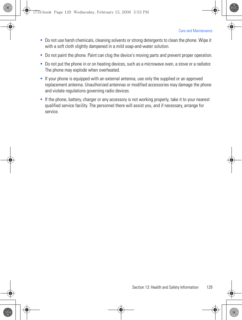 Section 13: Health and Safety Information 129Care and Maintenance•Do not use harsh chemicals, cleaning solvents or strong detergents to clean the phone. Wipe it with a soft cloth slightly dampened in a mild soap-and-water solution.•Do not paint the phone. Paint can clog the device&apos;s moving parts and prevent proper operation.•Do not put the phone in or on heating devices, such as a microwave oven, a stove or a radiator. The phone may explode when overheated.•If your phone is equipped with an external antenna, use only the supplied or an approved replacement antenna. Unauthorized antennas or modified accessories may damage the phone and violate regulations governing radio devices.•If the phone, battery, charger or any accessory is not working properly, take it to your nearest qualified service facility. The personnel there will assist you, and if necessary, arrange for service.t719.book  Page 129  Wednesday, February 15, 2006  5:53 PM