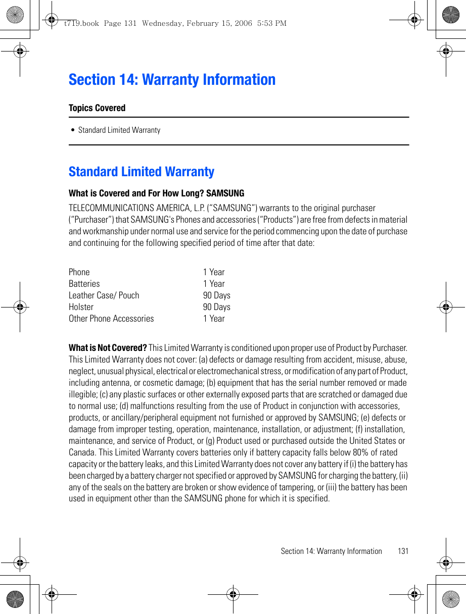 Section 14: Warranty Information 131Section 14: Warranty InformationTopics Covered• Standard Limited WarrantyStandard Limited WarrantyWhat is Covered and For How Long? SAMSUNGTELECOMMUNICATIONS AMERICA, L.P. (“SAMSUNG”) warrants to the original purchaser (“Purchaser”) that SAMSUNG&apos;s Phones and accessories (“Products”) are free from defects in material and workmanship under normal use and service for the period commencing upon the date of purchase and continuing for the following specified period of time after that date:Phone 1 YearBatteries    1 YearLeather Case/ Pouch  90 DaysHolster 90 DaysOther Phone Accessories  1 YearWhat is Not Covered? This Limited Warranty is conditioned upon proper use of Product by Purchaser. This Limited Warranty does not cover: (a) defects or damage resulting from accident, misuse, abuse, neglect, unusual physical, electrical or electromechanical stress, or modification of any part of Product, including antenna, or cosmetic damage; (b) equipment that has the serial number removed or made illegible; (c) any plastic surfaces or other externally exposed parts that are scratched or damaged due to normal use; (d) malfunctions resulting from the use of Product in conjunction with accessories, products, or ancillary/peripheral equipment not furnished or approved by SAMSUNG; (e) defects or damage from improper testing, operation, maintenance, installation, or adjustment; (f) installation, maintenance, and service of Product, or (g) Product used or purchased outside the United States or Canada. This Limited Warranty covers batteries only if battery capacity falls below 80% of rated capacity or the battery leaks, and this Limited Warranty does not cover any battery if (i) the battery has been charged by a battery charger not specified or approved by SAMSUNG for charging the battery, (ii) any of the seals on the battery are broken or show evidence of tampering, or (iii) the battery has been used in equipment other than the SAMSUNG phone for which it is specified.t719.book  Page 131  Wednesday, February 15, 2006  5:53 PM