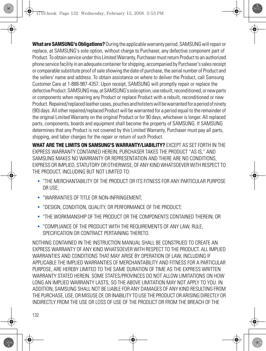 132What are SAMSUNG&apos;s Obligations? During the applicable warranty period, SAMSUNG will repair or replace, at SAMSUNG&apos;s sole option, without charge to Purchaser, any defective component part of Product. To obtain service under this Limited Warranty, Purchaser must return Product to an authorized phone service facility in an adequate container for shipping, accompanied by Purchaser&apos;s sales receipt or comparable substitute proof of sale showing the date of purchase, the serial number of Product and the sellers&apos; name and address. To obtain assistance on where to deliver the Product, call Samsung Customer Care at 1-888-987-4357. Upon receipt, SAMSUNG will promptly repair or replace the defective Product. SAMSUNG may, at SAMSUNG&apos;s sole option, use rebuilt, reconditioned, or new parts or components when repairing any Product or replace Product with a rebuilt, reconditioned or new Product. Repaired/replaced leather cases, pouches and holsters will be warranted for a period of ninety (90) days. All other repaired/replaced Product will be warranted for a period equal to the remainder of the original Limited Warranty on the original Product or for 90 days, whichever is longer. All replaced parts, components, boards and equipment shall become the property of SAMSUNG. If SAMSUNG determines that any Product is not covered by this Limited Warranty, Purchaser must pay all parts, shipping, and labor charges for the repair or return of such Product.WHAT ARE THE LIMITS ON SAMSUNG&apos;S WARRANTY/LIABILITY? EXCEPT AS SET FORTH IN THE EXPRESS WARRANTY CONTAINED HEREIN, PURCHASER TAKES THE PRODUCT “AS IS,” AND SAMSUNG MAKES NO WARRANTY OR REPRESENTATION AND THERE ARE NO CONDITIONS, EXPRESS OR IMPLIED, STATUTORY OR OTHERWISE, OF ANY KIND WHATSOEVER WITH RESPECT TO THE PRODUCT, INCLUDING BUT NOT LIMITED TO:•“THE MERCHANTABILITY OF THE PRODUCT OR ITS FITNESS FOR ANY PARTICULAR PURPOSE OR USE;•“WARRANTIES OF TITLE OR NON-INFRINGEMENT;•“DESIGN, CONDITION, QUALITY, OR PERFORMANCE OF THE PRODUCT;•“THE WORKMANSHIP OF THE PRODUCT OR THE COMPONENTS CONTAINED THEREIN; OR•“COMPLIANCE OF THE PRODUCT WITH THE REQUIREMENTS OF ANY LAW, RULE, SPECIFICATION OR CONTRACT PERTAINING THERETO.NOTHING CONTAINED IN THE INSTRUCTION MANUAL SHALL BE CONSTRUED TO CREATE AN EXPRESS WARRANTY OF ANY KIND WHATSOEVER WITH RESPECT TO THE PRODUCT. ALL IMPLIED WARRANTIES AND CONDITIONS THAT MAY ARISE BY OPERATION OF LAW, INCLUDING IF APPLICABLE THE IMPLIED WARRANTIES OF MERCHANTABILITY AND FITNESS FOR A PARTICULAR PURPOSE, ARE HEREBY LIMITED TO THE SAME DURATION OF TIME AS THE EXPRESS WRITTEN WARRANTY STATED HEREIN. SOME STATES/PROVINCES DO NOT ALLOW LIMITATIONS ON HOW LONG AN IMPLIED WARRANTY LASTS, SO THE ABOVE LIMITATION MAY NOT APPLY TO YOU. IN ADDITION, SAMSUNG SHALL NOT BE LIABLE FOR ANY DAMAGES OF ANY KIND RESULTING FROM THE PURCHASE, USE, OR MISUSE OF, OR INABILITY TO USE THE PRODUCT OR ARISING DIRECTLY OR INDIRECTLY FROM THE USE OR LOSS OF USE OF THE PRODUCT OR FROM THE BREACH OF THE t719.book  Page 132  Wednesday, February 15, 2006  5:53 PM