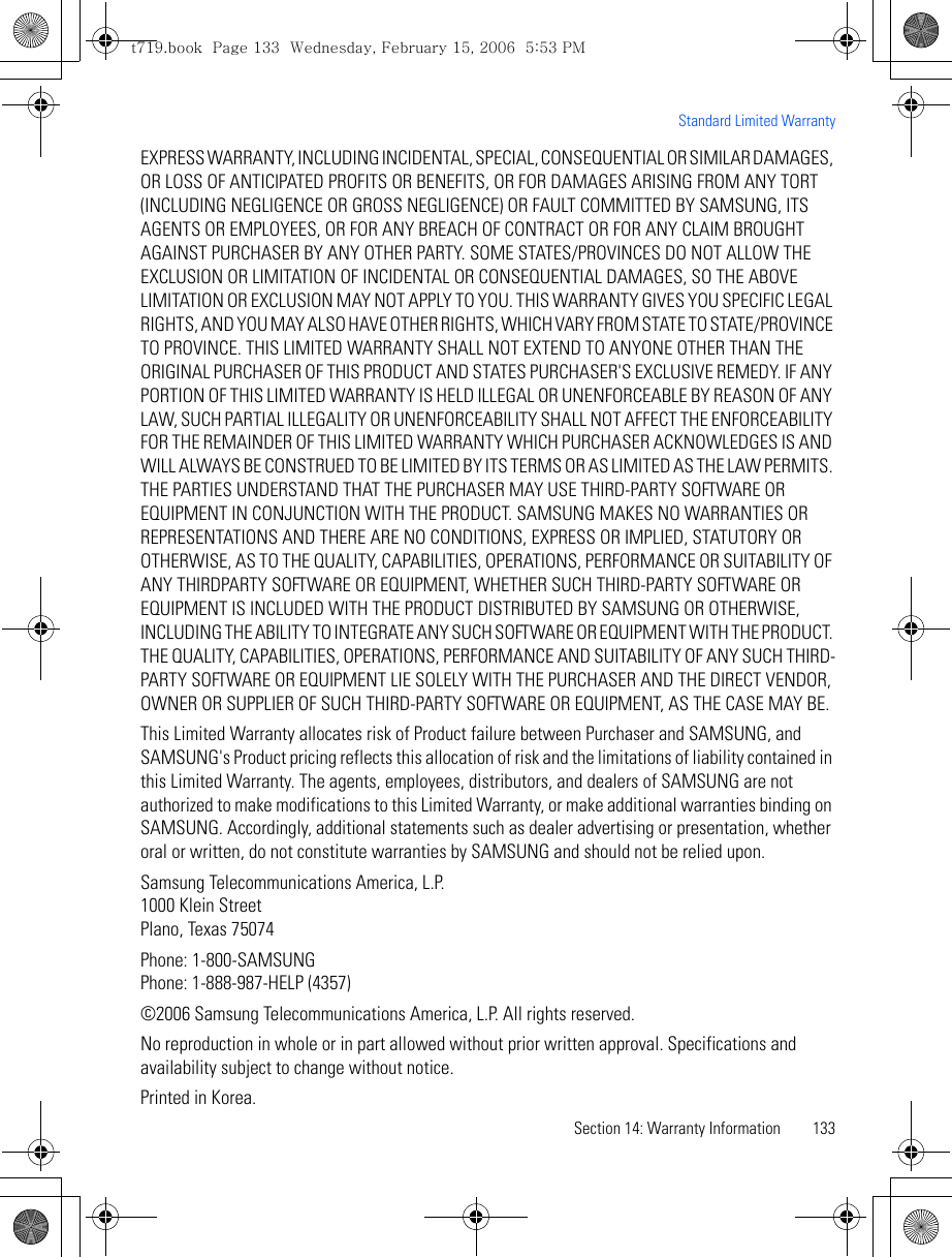 Section 14: Warranty Information 133Standard Limited WarrantyEXPRESS WARRANTY, INCLUDING INCIDENTAL, SPECIAL, CONSEQUENTIAL OR SIMILAR DAMAGES, OR LOSS OF ANTICIPATED PROFITS OR BENEFITS, OR FOR DAMAGES ARISING FROM ANY TORT (INCLUDING NEGLIGENCE OR GROSS NEGLIGENCE) OR FAULT COMMITTED BY SAMSUNG, ITS AGENTS OR EMPLOYEES, OR FOR ANY BREACH OF CONTRACT OR FOR ANY CLAIM BROUGHT AGAINST PURCHASER BY ANY OTHER PARTY. SOME STATES/PROVINCES DO NOT ALLOW THE EXCLUSION OR LIMITATION OF INCIDENTAL OR CONSEQUENTIAL DAMAGES, SO THE ABOVE LIMITATION OR EXCLUSION MAY NOT APPLY TO YOU. THIS WARRANTY GIVES YOU SPECIFIC LEGAL RIGHTS, AND YOU MAY ALSO HAVE OTHER RIGHTS, WHICH VARY FROM STATE TO STATE/PROVINCE TO PROVINCE. THIS LIMITED WARRANTY SHALL NOT EXTEND TO ANYONE OTHER THAN THE ORIGINAL PURCHASER OF THIS PRODUCT AND STATES PURCHASER&apos;S EXCLUSIVE REMEDY. IF ANY PORTION OF THIS LIMITED WARRANTY IS HELD ILLEGAL OR UNENFORCEABLE BY REASON OF ANY LAW, SUCH PARTIAL ILLEGALITY OR UNENFORCEABILITY SHALL NOT AFFECT THE ENFORCEABILITY FOR THE REMAINDER OF THIS LIMITED WARRANTY WHICH PURCHASER ACKNOWLEDGES IS AND WILL ALWAYS BE CONSTRUED TO BE LIMITED BY ITS TERMS OR AS LIMITED AS THE LAW PERMITS. THE PARTIES UNDERSTAND THAT THE PURCHASER MAY USE THIRD-PARTY SOFTWARE OR EQUIPMENT IN CONJUNCTION WITH THE PRODUCT. SAMSUNG MAKES NO WARRANTIES OR REPRESENTATIONS AND THERE ARE NO CONDITIONS, EXPRESS OR IMPLIED, STATUTORY OR OTHERWISE, AS TO THE QUALITY, CAPABILITIES, OPERATIONS, PERFORMANCE OR SUITABILITY OF ANY THIRDPARTY SOFTWARE OR EQUIPMENT, WHETHER SUCH THIRD-PARTY SOFTWARE OR EQUIPMENT IS INCLUDED WITH THE PRODUCT DISTRIBUTED BY SAMSUNG OR OTHERWISE, INCLUDING THE ABILITY TO INTEGRATE ANY SUCH SOFTWARE OR EQUIPMENT WITH THE PRODUCT. THE QUALITY, CAPABILITIES, OPERATIONS, PERFORMANCE AND SUITABILITY OF ANY SUCH THIRD-PARTY SOFTWARE OR EQUIPMENT LIE SOLELY WITH THE PURCHASER AND THE DIRECT VENDOR, OWNER OR SUPPLIER OF SUCH THIRD-PARTY SOFTWARE OR EQUIPMENT, AS THE CASE MAY BE.This Limited Warranty allocates risk of Product failure between Purchaser and SAMSUNG, and SAMSUNG&apos;s Product pricing reflects this allocation of risk and the limitations of liability contained in this Limited Warranty. The agents, employees, distributors, and dealers of SAMSUNG are not authorized to make modifications to this Limited Warranty, or make additional warranties binding on SAMSUNG. Accordingly, additional statements such as dealer advertising or presentation, whether oral or written, do not constitute warranties by SAMSUNG and should not be relied upon.Samsung Telecommunications America, L.P.1000 Klein StreetPlano, Texas 75074Phone: 1-800-SAMSUNGPhone: 1-888-987-HELP (4357)©2006 Samsung Telecommunications America, L.P. All rights reserved.No reproduction in whole or in part allowed without prior written approval. Specifications and availability subject to change without notice.Printed in Korea.t719.book  Page 133  Wednesday, February 15, 2006  5:53 PM