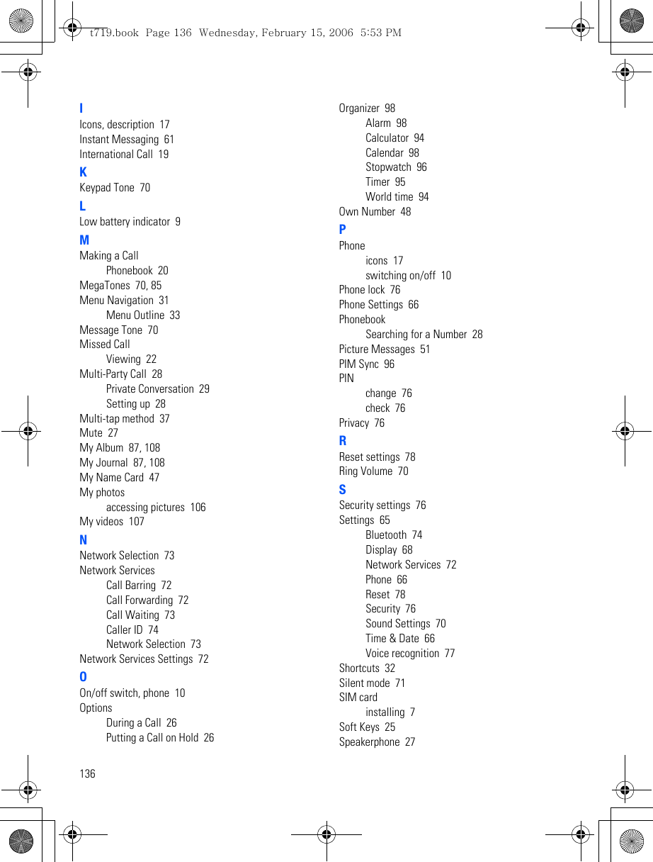 136IIcons, description  17Instant Messaging  61International Call  19KKeypad Tone  70LLow battery indicator  9MMaking a CallPhonebook  20MegaTones  70, 85Menu Navigation  31Menu Outline  33Message Tone  70Missed CallViewing  22Multi-Party Call  28Private Conversation  29Setting up  28Multi-tap method  37Mute  27My Album  87, 108My Journal  87, 108My Name Card  47My photosaccessing pictures  106My videos  107NNetwork Selection  73Network ServicesCall Barring  72Call Forwarding  72Call Waiting  73Caller ID  74Network Selection  73Network Services Settings  72OOn/off switch, phone  10OptionsDuring a Call  26Putting a Call on Hold  26Organizer  98Alarm  98Calculator  94Calendar  98Stopwatch  96Timer  95World time  94Own Number  48PPhoneicons  17switching on/off  10Phone lock  76Phone Settings  66PhonebookSearching for a Number  28Picture Messages  51PIM Sync  96PINchange  76check  76Privacy  76RReset settings  78Ring Volume  70SSecurity settings  76Settings  65Bluetooth  74Display  68Network Services  72Phone  66Reset  78Security  76Sound Settings  70Time &amp; Date  66Voice recognition  77Shortcuts  32Silent mode  71SIM cardinstalling  7Soft Keys  25Speakerphone  27t719.book  Page 136  Wednesday, February 15, 2006  5:53 PM