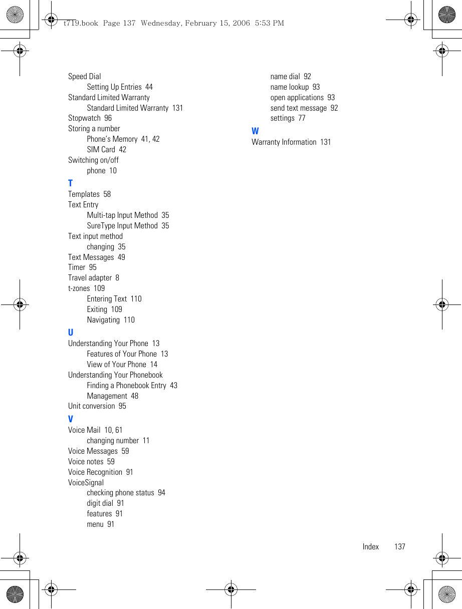 Index 137Speed DialSetting Up Entries  44Standard Limited WarrantyStandard Limited Warranty  131Stopwatch  96Storing a numberPhone’s Memory  41, 42SIM Card  42Switching on/offphone  10TTemplates  58Text EntryMulti-tap Input Method  35SureType Input Method  35Text input methodchanging  35Text Messages  49Timer  95Travel adapter  8t-zones  109Entering Text  110Exiting  109Navigating  110UUnderstanding Your Phone  13Features of Your Phone  13View of Your Phone  14Understanding Your PhonebookFinding a Phonebook Entry  43Management  48Unit conversion  95VVoice Mail  10, 61changing number  11Voice Messages  59Voice notes  59Voice Recognition  91VoiceSignalchecking phone status  94digit dial  91features  91menu  91name dial  92name lookup  93open applications  93send text message  92settings  77WWarranty Information  131t719.book  Page 137  Wednesday, February 15, 2006  5:53 PM