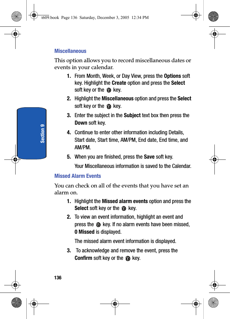 136Section 9MiscellaneousThis option allows you to record miscellaneous dates or events in your calendar.1. From Month, Week, or Day View, press the Options soft key. Highlight the Create option and press the Select soft key or the   key.2. Highlight the Miscellaneous option and press the Select soft key or the   key.3. Enter the subject in the Subject text box then press the Down soft key.4. Continue to enter other information including Details, Start date, Start time, AM/PM, End date, End time, and AM/PM.5. When you are finished, press the Save soft key.Your Miscellaneous information is saved to the Calendar.Missed Alarm EventsYou can check on all of the events that you have set an alarm on. 1. Highlight the Missed alarm events option and press the Select soft key or the   key.2. To view an event information, highlight an event and press the   key. If no alarm events have been missed, 0 Missed is displayed.The missed alarm event information is displayed.3.  To acknowledge and remove the event, press the Confirm soft key or the   key.t609.book  Page 136  Saturday, December 3, 2005  12:34 PM
