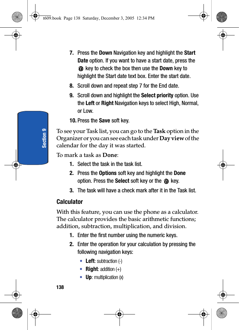 138Section 97. Press the Down Navigation key and highlight the Start Date option. If you want to have a start date, press the  key to check the box then use the Down key to highlight the Start date text box. Enter the start date.8. Scroll down and repeat step 7 for the End date.9. Scroll down and highlight the Select priority option. Use the Left or Right Navigation keys to select High, Normal, or Low.10. Press the Save soft key.To see your Task list, you can go to the Task  option in the Organizer or you can see each task under Day view of the calendar for the day it was started.To mark a task as Done:1. Select the task in the task list.2. Press the Options soft key and highlight the Done option. Press the Select soft key or the   key.3. The task will have a check mark after it in the Task list.CalculatorWith this feature, you can use the phone as a calculator. The calculator provides the basic arithmetic functions; addition, subtraction, multiplication, and division.1. Enter the first number using the numeric keys.2. Enter the operation for your calculation by pressing the following navigation keys:•Left: subtraction (-)•Right: addition (+)•Up: multiplication (x)t609.book  Page 138  Saturday, December 3, 2005  12:34 PM
