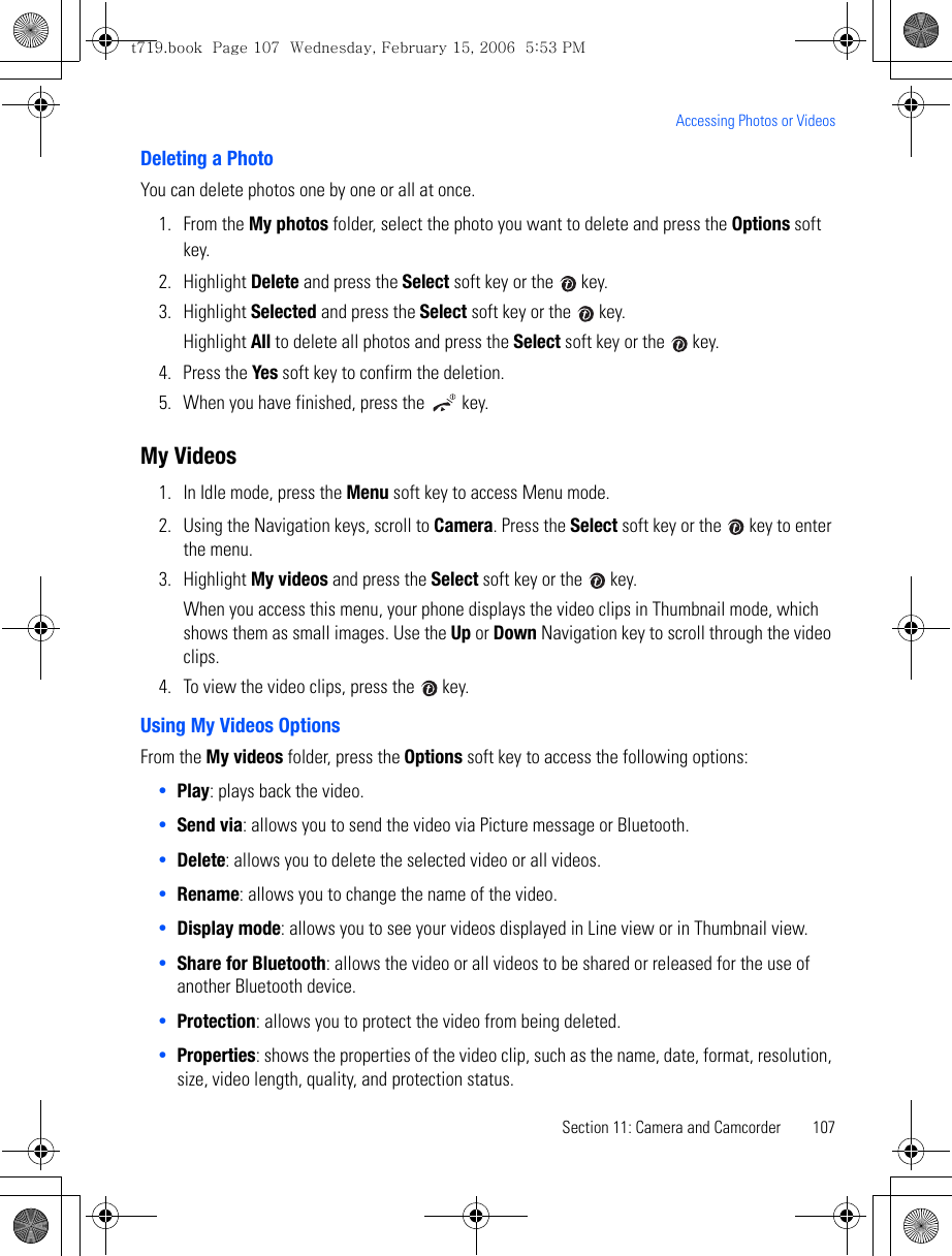 Section 11: Camera and Camcorder 107Accessing Photos or VideosDeleting a PhotoYou can delete photos one by one or all at once. 1. From the My photos folder, select the photo you want to delete and press the Options soft key. 2. Highlight Delete and press the Select soft key or the   key.3. Highlight Selected and press the Select soft key or the   key. Highlight All to delete all photos and press the Select soft key or the   key.4. Press the Yes soft key to confirm the deletion.5. When you have finished, press the   key.My Videos1. In Idle mode, press the Menu soft key to access Menu mode.2. Using the Navigation keys, scroll to Camera. Press the Select soft key or the   key to enter the menu. 3. Highlight My videos and press the Select soft key or the   key.When you access this menu, your phone displays the video clips in Thumbnail mode, which shows them as small images. Use the Up or Down Navigation key to scroll through the video clips.4. To view the video clips, press the   key.Using My Videos OptionsFrom the My videos folder, press the Options soft key to access the following options:•Play: plays back the video.•Send via: allows you to send the video via Picture message or Bluetooth. •Delete: allows you to delete the selected video or all videos.•Rename: allows you to change the name of the video.•Display mode: allows you to see your videos displayed in Line view or in Thumbnail view.•Share for Bluetooth: allows the video or all videos to be shared or released for the use of another Bluetooth device.•Protection: allows you to protect the video from being deleted.•Properties: shows the properties of the video clip, such as the name, date, format, resolution, size, video length, quality, and protection status.t719.book  Page 107  Wednesday, February 15, 2006  5:53 PM